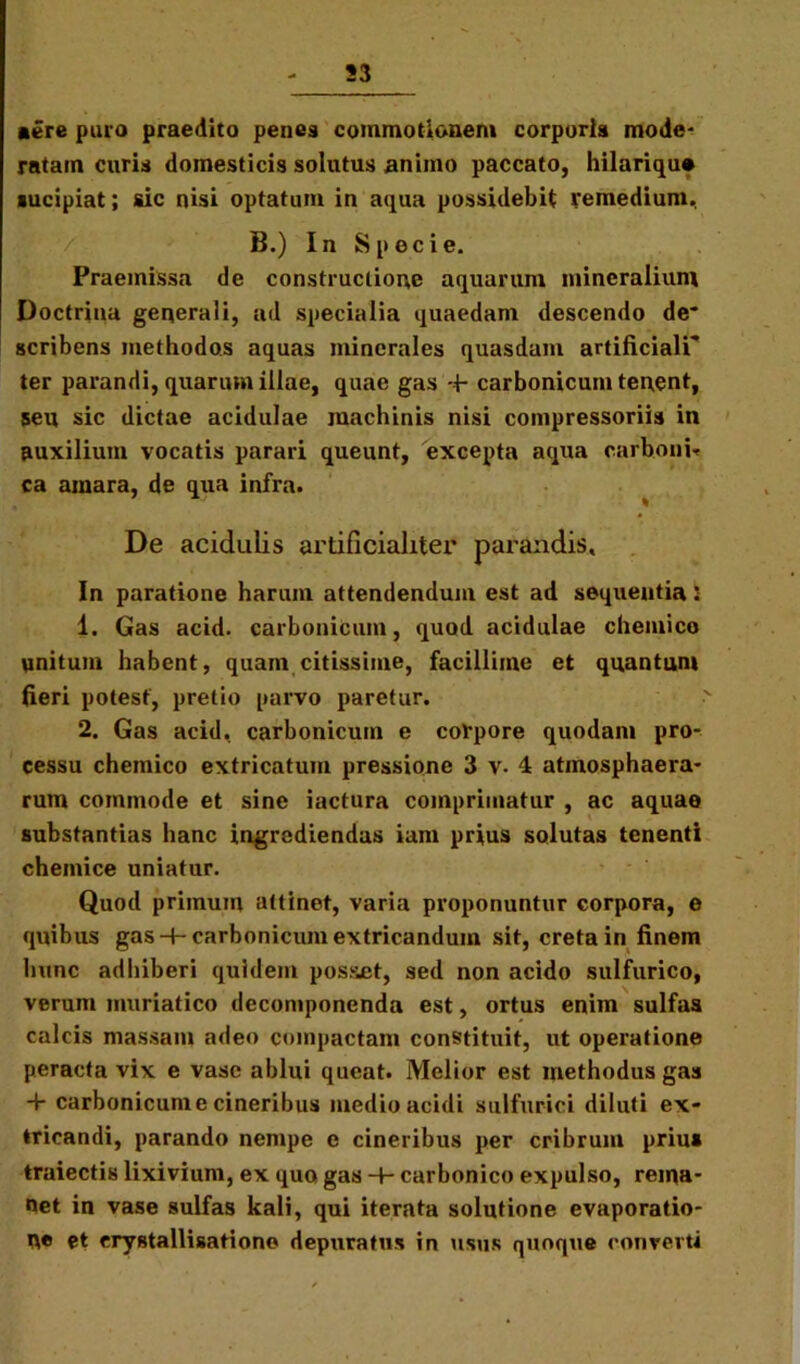 53 «ere puro praedito penes commotionem corporis mode- ratam curis domesticis solutus animo paccato, hilariqu» aucipiat; sic nisi optatum in aqua possidebit remedium.. B.) In Specie. Praemissa de constructione aquarum mineralium Doctrina generali, ad specialia quaedam descendo de* scribens methodos aquas minerales quasdam artificiali* ter parandi, quarum illae, quae gas + carbonicum tenent, seu sic dictae acidulae machinis nisi compressoriis in auxilium vocatis parari queunt, excepta aqua carboni* ca amara, de qua infra. De acidulis artificialiter parandis. In paratione harum attendendum est ad sequentia 5 1. Gas acid. carbonicum, quod acidulae chemico unitum habent, quam citissime, facillime et quantum fieri potest, pretio parvo paretur. 2. Gas acid. carbonicum e corpore quodam pro- cessu chemico extricatum pressione 3 v. 4 atmosphaera- rum commode et sine iactura comprimatur , ac aquae substantias hanc ingrediendas iam prius solutas tenenti chemice uniatur. Quod primum attinet, varia proponuntur corpora, e quibus gas + carbonicum extricandum sit, creta in finem hunc adhiberi quidem posset, sed non acido sulfurico, verum muriatico deconiponenda est, ortus enim sulfas calcis massam adeo compactam constituit, ut operatione peracta vix e vase ablui queat. Melior est methodus gas + carbonicunie cineribus medio acidi sulfurici diluti ex- tricandi, parando nempe e cineribus per cribrum prius traiectis lixivium, ex quo gas -4- carbonico expulso, rema- net in vase sulfas kali, qui iterata solutione evaporatio- ne et erystallisationo depuratus in usus quoque converti