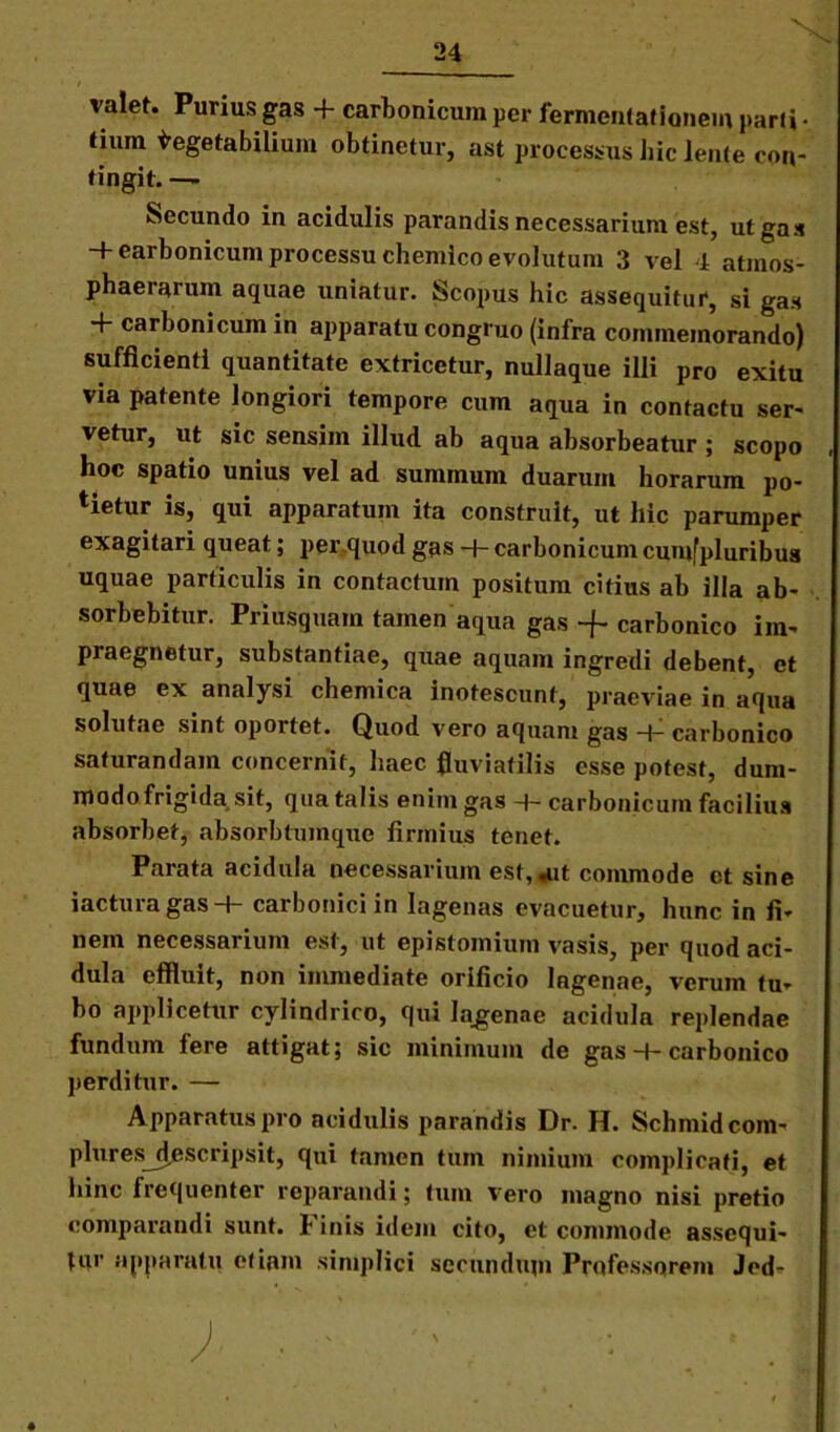 valet. Purius gas 4- carbonicum per fermentationem pari» • tium Vegetabilium obtinetur, ast processus hic lente con- tingit. — Secundo in acidulis parandis necessarium est, ut gas H-earbonicum processu chemico evolutum 3 vel i atmos- phaernrum aquae uniatur. Scopus hic assequitur, si gas + carbonicum in apparatu congruo (infra commemorando) sufficienti quantitate extricetur, nullaque illi pro exitu via patente longiori tempore cum aqua in contactu ser- vetur, ut sic sensim illud ab aqua absorbeatur ; scopo hoc spatio unius vel ad summum duarum horarum po- tietur is, qui apparatum ita construit, ut hic parumper exagitari queat; per quod gas -f- carbonicum cumfpluribus uquae particulis in contactum positum citius ab illa ab- sorbebitur. Priusquam tamen aqua gas -f- carbonico im- praegnetur, substantiae, quae aquam ingredi debent, et quae ex analysi chemica inotescunt, praeviae in aqua solutae sint oportet. Quod vero aquam gas + carbonico saturandam concernit, haec fluviatilis esse potest, dum- modo frigida sit, qua talis enim gas carbonicum facilius absorbet, absorbtumque firmius tenet. Parata acidula necessarium est,*ut commode et sine iactura gas H- carbonici in lagenas evacuetur, hunc in fi- nem necessarium est, ut epistomium vasis, per quod aci- dula effluit, non immediate orificio lagenae, verum tu- bo applicetur cylindrico, qui Ia_genae acidula replendae fundum fere attigat; sic minimum de gas-t-carbonico perditur. — Apparatus pro acidulis parandis Dr. H. Schmidcom- plures_descripsit, qui tamen tum nimium complicati, et hinc frequenter reparandi; tum vero magno nisi pretio comparandi sunt. Finis idem cito, et commode assequi- tur apparatu etiam simplici secundupi Professorem Jed-