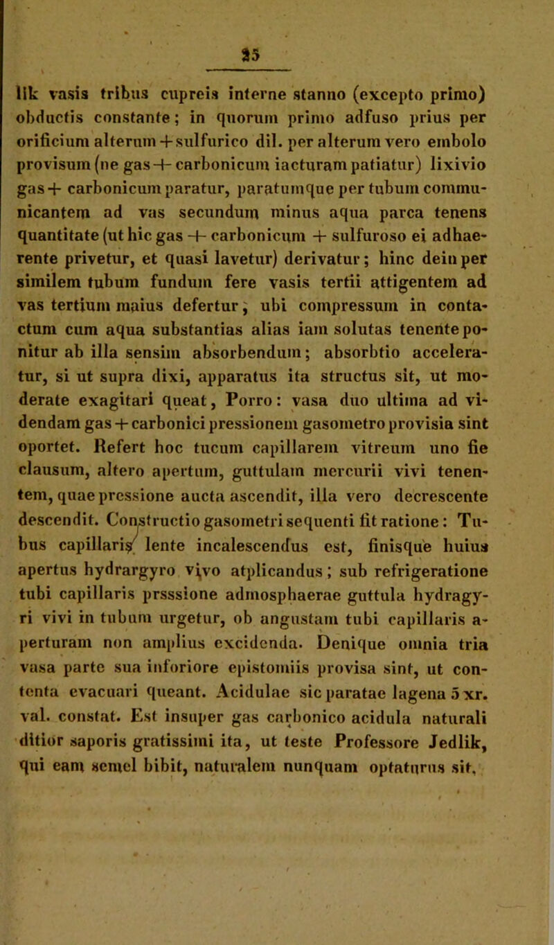 85 lik vasis tribus cupreis interne stanno (excepto primo) obductis constante; in quorum primo adfuso prius per orificium alterum -fsulfurico dii. per alterum vero embolo provisum (ne gas-t- carbonicum iacturam patiatur) lixivio gas+ carbonicum paratur, paratumque per tubum commu- nicantem ad vas secundum minus aqua parca tenens quantitate (ut hic gas -+- carbonicum + sulfuroso ei adhae- rente privetur, et quasi lavetur) derivatur; hinc dein per similem tubum fundum fere vasis tertii attigentem ad vas tertium maius defertur; ubi compressum in conta- ctum cum aqua substantias alias iam solutas tenente po- nitur ab illa sensim absorbendum; absorbtio accelera- tur, si ut supra dixi, apparatus ita structus sit, ut mo- derate exagitari queat, Porro: vasa duo ultima ad vi- dendam gas + carbonici pressionem gasoinetro provisia sint oportet. Refert hoc tucum capillarem vitreum uno fie clausum, altero apertum, guttulam mercurii vivi tenen- tem, quae pressione aucta ascendit, illa vero decrescente descendit. Constructio gasometri sequenti fit ratione: Tu- bus capillari^ lente incalescendus est, finisque huius apertus hydrargyro vivo atplicandus; sub refrigeratione tubi capillaris prsssione admosphaerae guttula hydragy- ri vivi in tubum urgetur, ob angustam tubi capillaris a- perturam non amplius excidenda. Denique omnia tria vasa parte sua inforiore epistomiis provisa sint, ut con- tenta evacuari queant. Acidulae sic paratae lagena 5 xr. val. constat. Est insuper gas carbonico acidula naturali ditior saporis gratissimi ita, ut teste Professore Jedlik, qui eam semel bibit, naturalem nunquam optaturus sit.