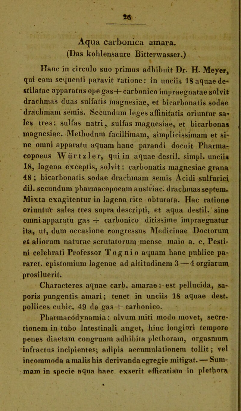 1« Aqua carbonica amara. (Das kohlensaure Bitterwasser.) Hanc in circulo suo primus adhibuit Dr. H. Meyer, qui eam sequenti paravit ratione: in unciis 18 aquae de' stilatae apparatus ope gas-+- carbonico impraegnatae solvit drachmas duas sulfatis magnesiae, et bicarbonatis sodae drachmam semis. Secundum leges affinitatis oriuntur sa* les tres; sulfas natri, sulfas magnesiae, et bicarbonas magnesiae. Methodum facillimam, simplicissimam et si- ne omni apparatu aquam hanc parandi docuit Pharma- copoeus Wiirtzler, qui in aquae destil. simpl. unciis 18, lagena exceptis, solvit: carbonatis magnesiae grana 48 ; bicarbonatis sodae drachmam semis Acidi sulfurici dii. secundum pbarmacopoeam austriac. drachmas septem. Mixta exagitentur in lagena rite obturata. Hac ratione oriuntiir sales tres supra descripti, et aqua destil. sine omni apparatu gas + carbonico ditissime impraegnatur ita, ut, dum occasione eongressus Medicinae Doctorum et aliorum naturae scrutatorum mense maio a. c. Pesti- ni celebrati Professor Tognio aquam hanc publice pa- raret. epistomium lagenae ad altitudinem 3—4orgiarum prosiluerit. Characteres aquae carb. amarae i-est pellucida, sa- poris pungentis amari; tenet in unciis 18 aquae dest. pollices cubic, 49 do gas -H carbonico. Phannacodynainia: alvum miti modo movet, secre- tionem in tubo Intestinali auget, hinc longiori tempore penes diaetam congruam adhibita plethoram, orgasmum infractus incipientes; adipis accumulationem tollit; vel incommoda a malis his derivanda egregie mitigat. — Sum- mam in specie aqua haec exserit efficatiam in plcthora