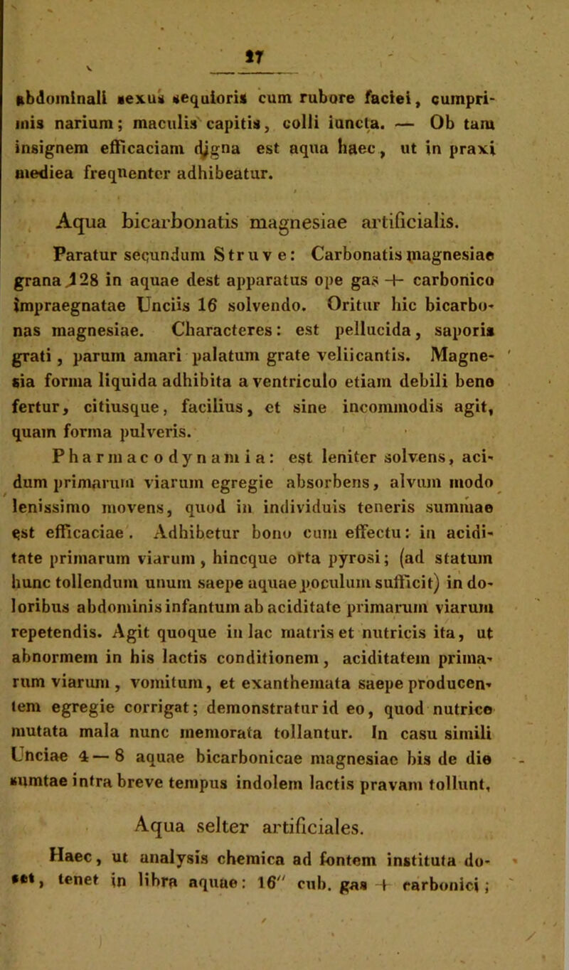 17 abdominali sexu* aequioris cum rubore faciei, cumpri- mis narium; maculis capitis, colli iuncla. — Ob tam insignem efficaciam (tygna est aqua haec, ut in praxi mediea frequenter adhibeatur. Aq ua bicaibonatis magnesiae artificialis. Paratur secundum Struve: Carbonatis magnesiae grana 428 in aquae dest apparatus ope gas -+- carbonico impraegnatae Unciis 16 solvendo. Oritur hic bicarbo- nas magnesiae. Characteres: est pellucida, saporis grati, parum amari palatum grate veliicantis. Magne- sia forma liquida adhibita a ventriculo etiam debili bene fertur, citiusque, facilius, et sine incommodis agit, quam forma pulveris. P h a r m a c o d y n a m i a : est leniter solvens, aci- dum primarum viarum egregie absorbens, alvum modo lenissimo movens, quod in individuis teneris summae est efficaciae. Adhibetur bono cum effectu: in acidi- tate primarum viarum, hincque orta pyrosi; (ad statum hunc tollendum unum saepe aquae poculum sufficit) in do- loribus abdominis infantum ab aciditate primarum viarum repetendis. Agit quoque in lac matris et nutricis ita, ut abnormem in his lactis conditionem, aciditatem prima- rum viarum , vomitum, et exanthemata saepe producen- tem egregie corrigat; demonstratur id eo, quod nutrice mutata mala nunc memorata tollantur. In casu simili Lnciae 4 — 8 aquae bicarbonicae magnesiae bis de die tfumtae intra breve tempus indolem lactis pravam tollunt. Aqua selter artificiales. Haec, ut analysis chemica ad fontem instituta do- tet, tenet in libra aquae: 16 ctib. gas -P carbonici;