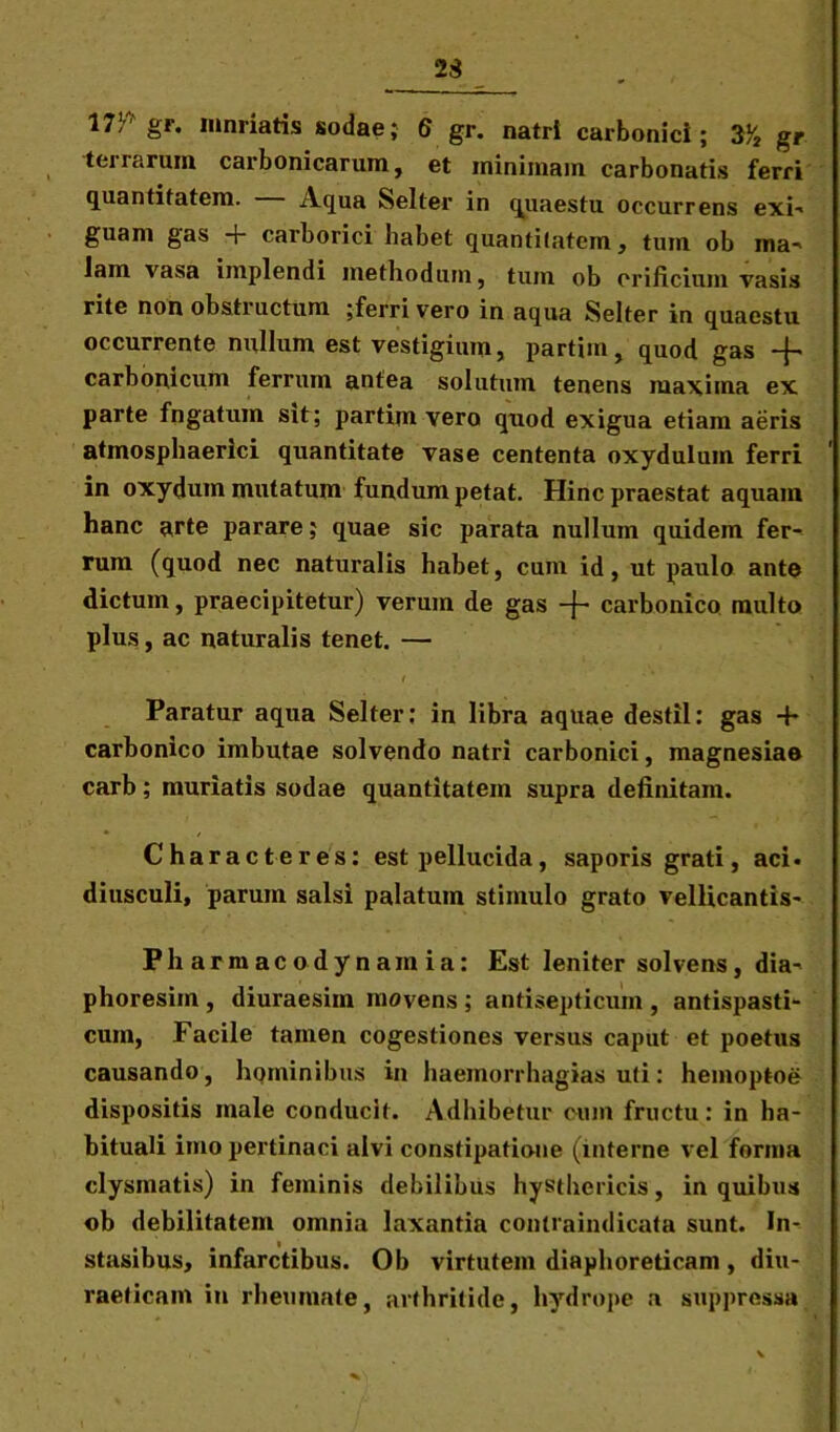 23 17! gr. iunriatis sodae; 6 gr. natri carbonici ; 3V2 gr terrarum carbonicarum, et minimam carbonatis ferri quantitatem. Aqua Selter in quaestu occurrens exi- guam gas + carborici habet quantitatem, tum ob ma- lam vasa implendi methodum, tum ob orificium vasis rite non obstructum ;ferri vero in aqua Selter in quaestu occurrente nullum est vestigium, partim, quod gas -f- carbomcum ferrum antea solutum tenens maxima ex parte fngatum sit; partim vero quod exigua etiam aeris atmospliaerici quantitate vase cententa oxydulum ferri ' in oxydum mutatum fundum petat. Hinc praestat aquam hanc arte parare; quae sic parata nullum quidem fer- rum (quod nec naturalis habet, cum id, ut paulo ante dictum, praecipitetur) verum de gas -f- carbonico multo plus, ac naturalis tenet. — i ‘ > Paratur aqua Selter; in libra aquae destil: gas + carbonico imbutae solvendo natri carbonici, magnesiae carb; muriatis sodae quantitatem supra definitam. Characteres: est pellucida , saporis grati, aci. diusculi, parum salsi palatum stimulo grato vellicantis- Fharmacodynamia: Est leniter solvens, dia- phoresim , diuraesim movens ; antisepticum , antispasti- cum, Facile tamen cogestiones versus caput et poetus causando, hominibus in haemorrhagias uti: hemoptoe dispositis male conducit. Adhibetur cum fructu: in ha- bituali imo pertinaci alvi constipatione (interne vel forma clysmatis) in feminis debilibus hysthericis, in quibus ob debilitatem omnia laxantia contraindicata sunt. In- stasibus, infarctibus. Ob virtutem diaphoreticam, diu- raeticam in rheumate, arthritide, hydrope a suppressa