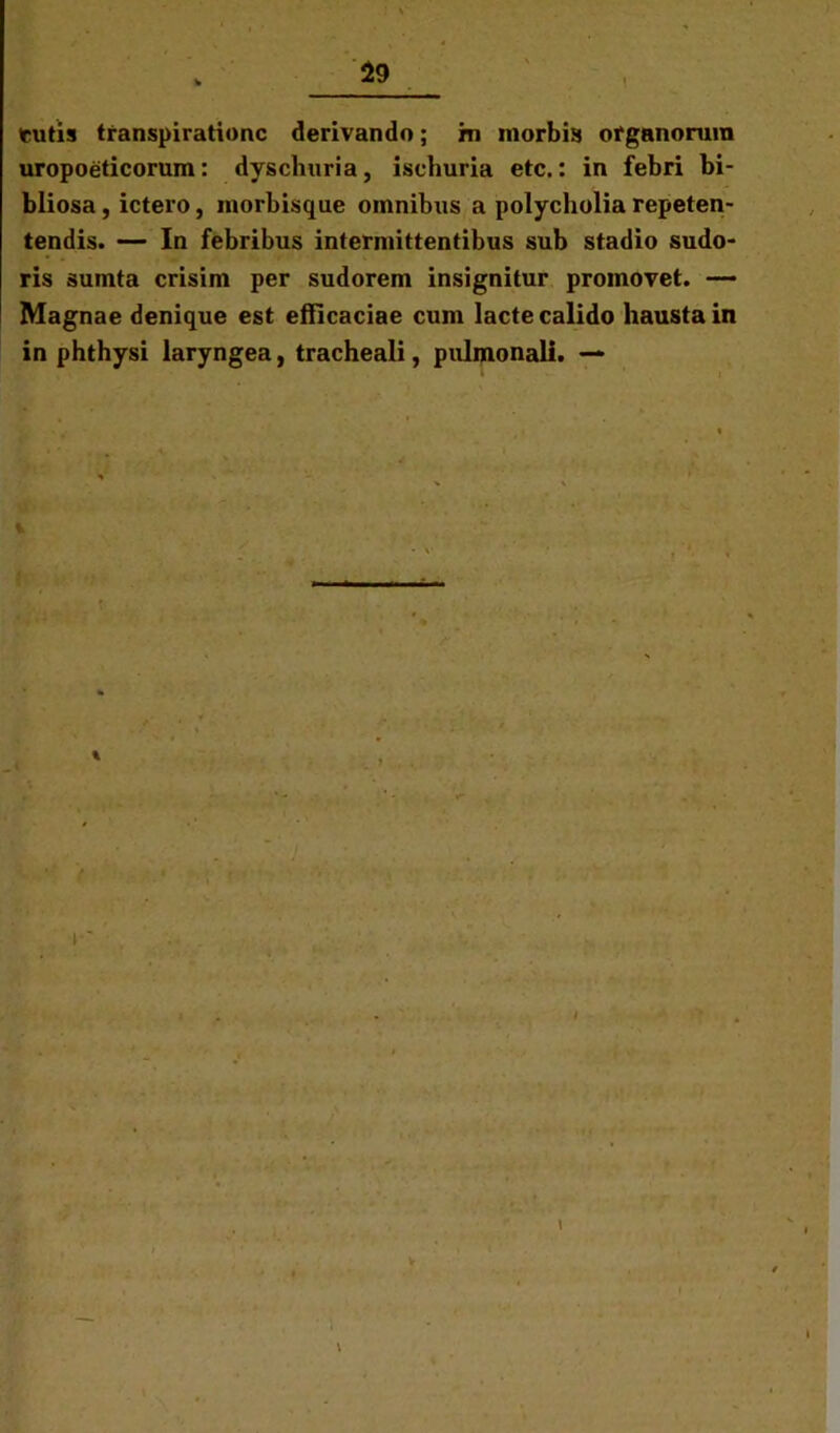 tutis transpirationc derivando; m morbis organorum uropoeticorum: dyschuria, ischuria etc.: in febri bi- bliosa, ictero, morbisque omnibus a polycholia repeten- tendis. — In febribus intermittentibus sub stadio sudo- ris sumta crisim per sudorem insignitur promovet. — Magnae denique est efficaciae cum lacte calido hausta in in phthysi laryngea, tracheali, pulmonali. — 1 %