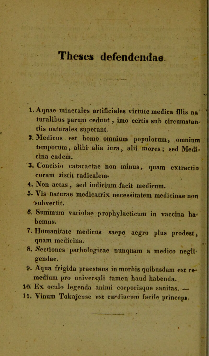 Theses defendendae 1. Aquae minerales artificiales virtute medica fllis na; turalibus parum cedunt, imo certis sub circumstas tiis naturales superant. 1. Medicus est homo omnium populotum, omnium temporum, alibi alia iura, alii mores; sed Medi* cina eadem. 3. Concisio cataractae non minus, quam extractio curam sistit radicalem- , 4. Non aetas , sed iudicium facit medicum. 5. Vis naturae medicatrix necessitatem medicinae non 'Subvertit. 6. Suminum variolae prophylacticum in vaccina ha- bemus. 7. Humanitate medicus saepe aegro plus prodest ( quam medicina. 8. Sectiones pathologicae nunqttam a medico negli* gendae. 9. Aqua frigida praestans in morbis quibusdam est re- medium pro universali tamen haud habenda. 10- Ex oculo legenda animi corporisque sanitas. 11. Vinum Tokajense est cardiacum facile princeps.