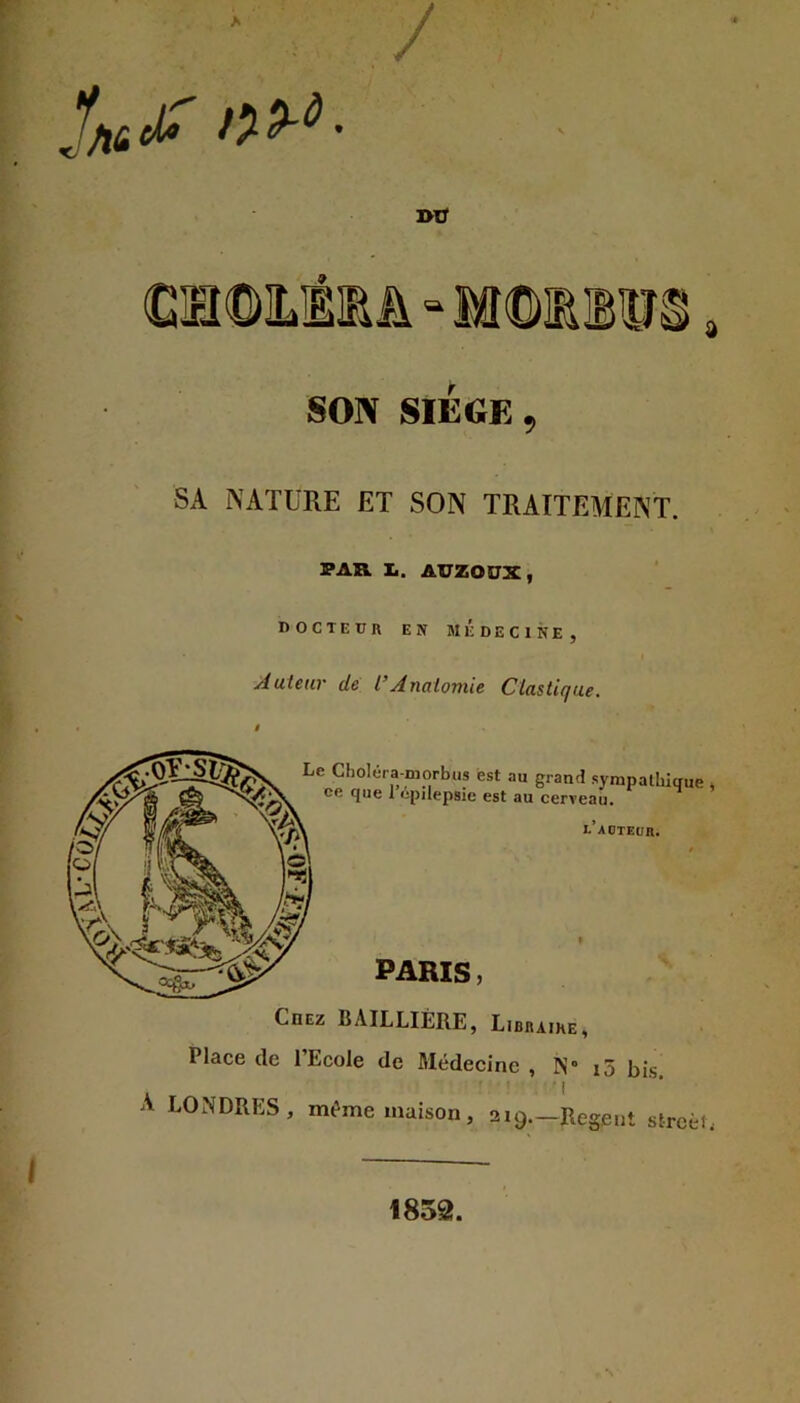 ' v . y SON SIEGE, SA NATURE ET SON TRAITEMENT. IP AK. !.. AUZOÜX, I>OCTEÜR EN MÉDECINE, Auteur de l’Anatomie Clastique. . ' I A LONDRES, même maison, 2i9._Reg.eiit strcèL 1852.