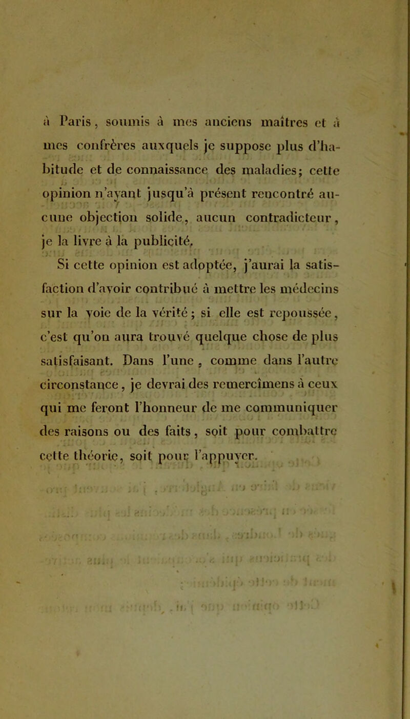 à Paris, soumis à mes anciens maîtres et a mes confrères auxquels je suppose plus d’ha- bitude et de connaissance des maladies; celte • j opinion n’ayant jusqu’à présent rencontré au- cune objection solide, aucun contradicteur, je la livre à la publicité. Si cette opinion est adoptée, j’aurai la satis- faction d’avoir contribué à mettre les médecins sur la voie de la vérité; si elle est repoussée, c’est qu’on aura trouvé quelque chose de plus ' ! r' • fi l'I 1*1 C - I *» . - • * satisfaisant. Dans l’une , comme dans l’autre circonstance, je devrai des reinercîmens à ceux qui me feront l’honneur de me communiquer des raisons ou des faits, soit pour combattre cette théorie, soit pour l’appuyer. «