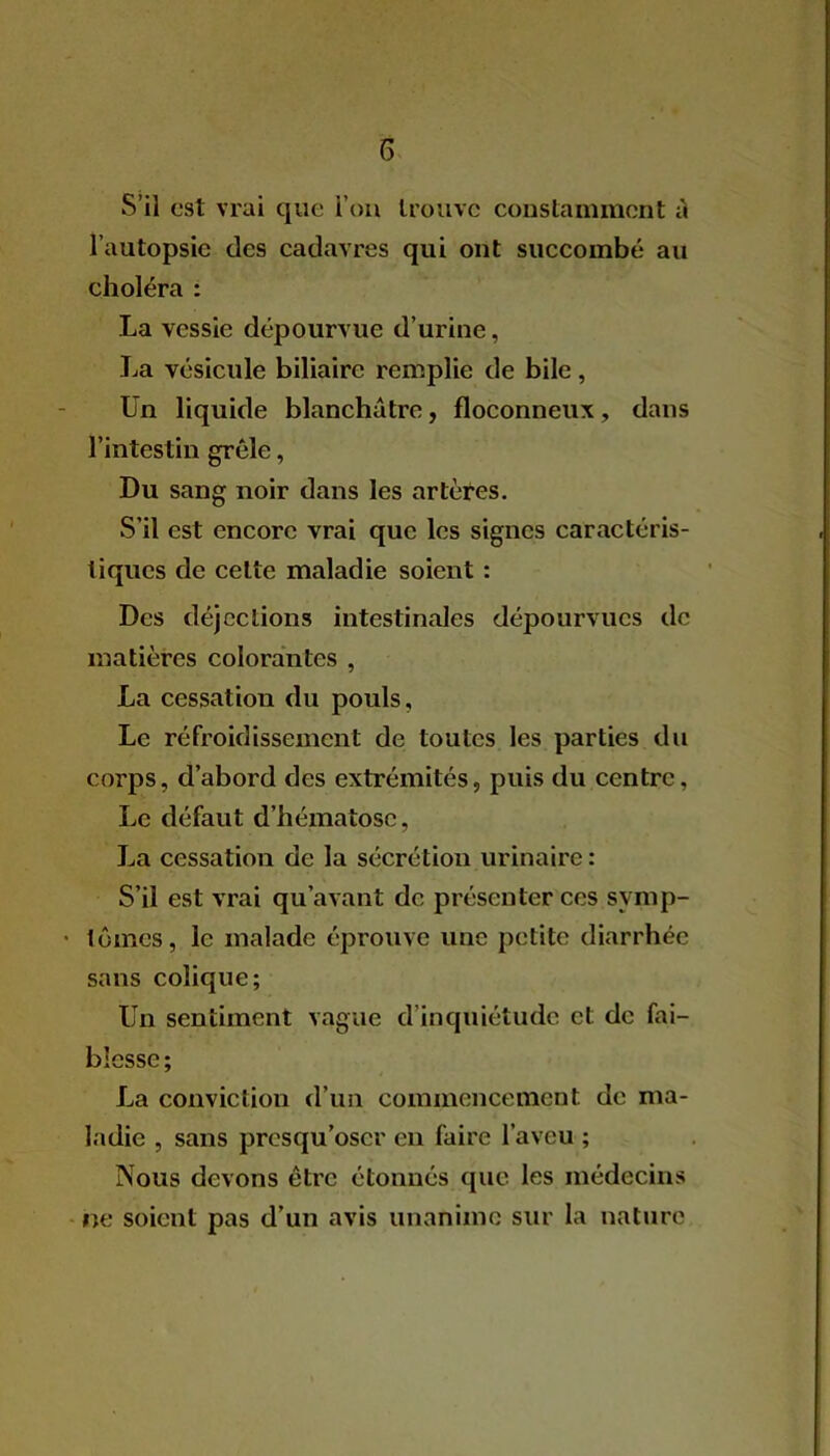 S’il est vrai que l’on trouve constamment il l’autopsie des cadavres qui ont succombé au choléra : La vessie dépourvue d’urine, La vésicule biliaire remplie de bile, Un liquide blanchâtre, floconneux, dans l’intestin grêle, Du sang noir dans les artères. S’il est encore vrai que les signes caractéris- tiques de celte maladie soient : Des déjections intestinales dépourvues de matières colorantes , La cessatiou du pouls, Le refroidissement de toutes les parties du corps, d’abord des extrémités, puis du centre, Le défaut d’hématose, La cessation de la sécrétion urinaire: S’il est vrai qu’avant de présenter ces symp- tômes, le malade éprouve une petite diarrhée sans colique; Un sentiment vague d inquiétude et de fai- blesse; La conviction d’un commencement de ma- ladie , sans presqu’oscr en faire l’aveu ; Nous devons être étonnés que les médecins ne soient pas d’un avis unanime sur la nature