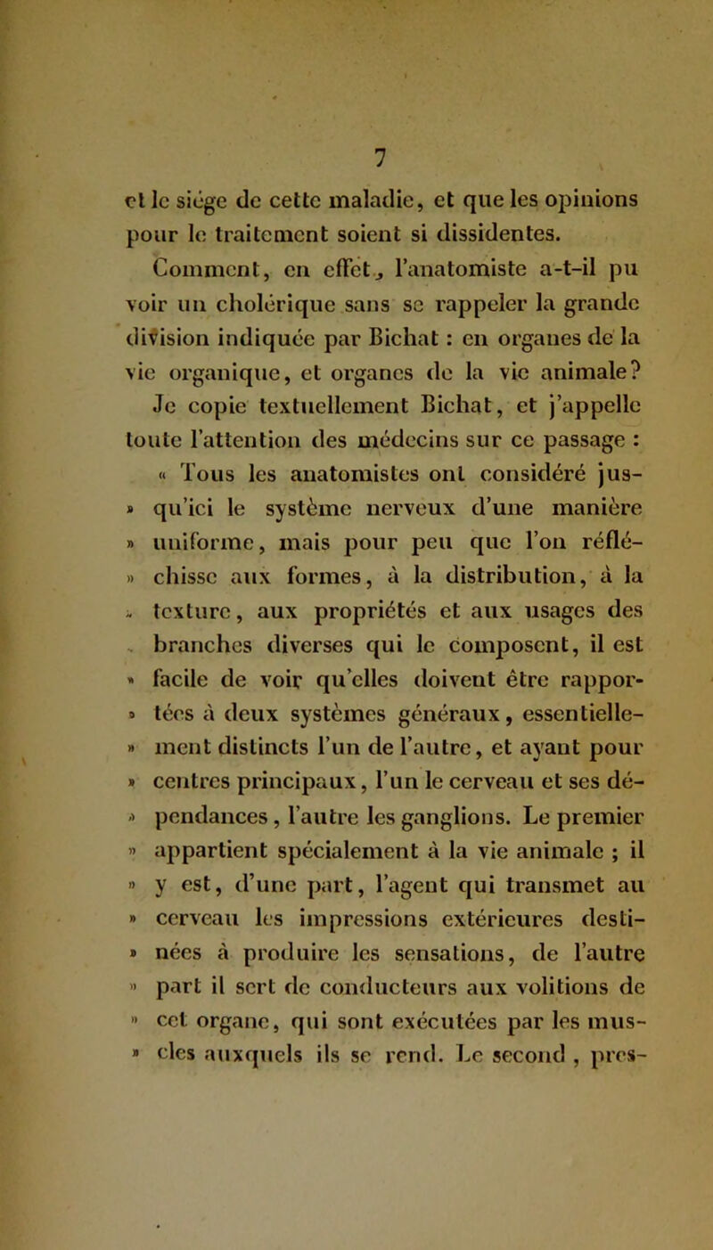 et le siège de cette maladie, et que les opinions pour le traitement soient si dissidentes. Comment, en effet j l’anatomiste a-t-il pu voir un cholérique sans se rappeler la grande division indiquée par Bichat : en organes de la vie organique, et organes de la vie animale? Je copie textuellement Bichat, et j’appelle toute l’attention des médecins sur ce passage : « Tous les anatomistes ont considéré jus- * qu’ici le système nerveux d’une manière » uniforme, mais pour peu que l’on réflé- » chissc aux formes, à la distribution, à la - texture, aux propriétés et aux usages des branches diverses qui le composent, il est » facile de voir qu elles doivent être rappor- » tées à deux systèmes généraux, essentielle- » ment distincts l’un de l’autre, et ayant pour » centres principaux, l’un le cerveau et ses dé- -> pendances, l’autre les ganglions. Le premier » appartient spécialement à la vie animale ; il » y est, d’une part, l’agent qui transmet au » cerveau les impressions extérieures desti- » nées à produire les sensations, de l’autre » part il sert de conducteurs aux voûtions de » cet organe, qui sont exécutées par les mus- * clés auxquels ils se rend. Le second , près-