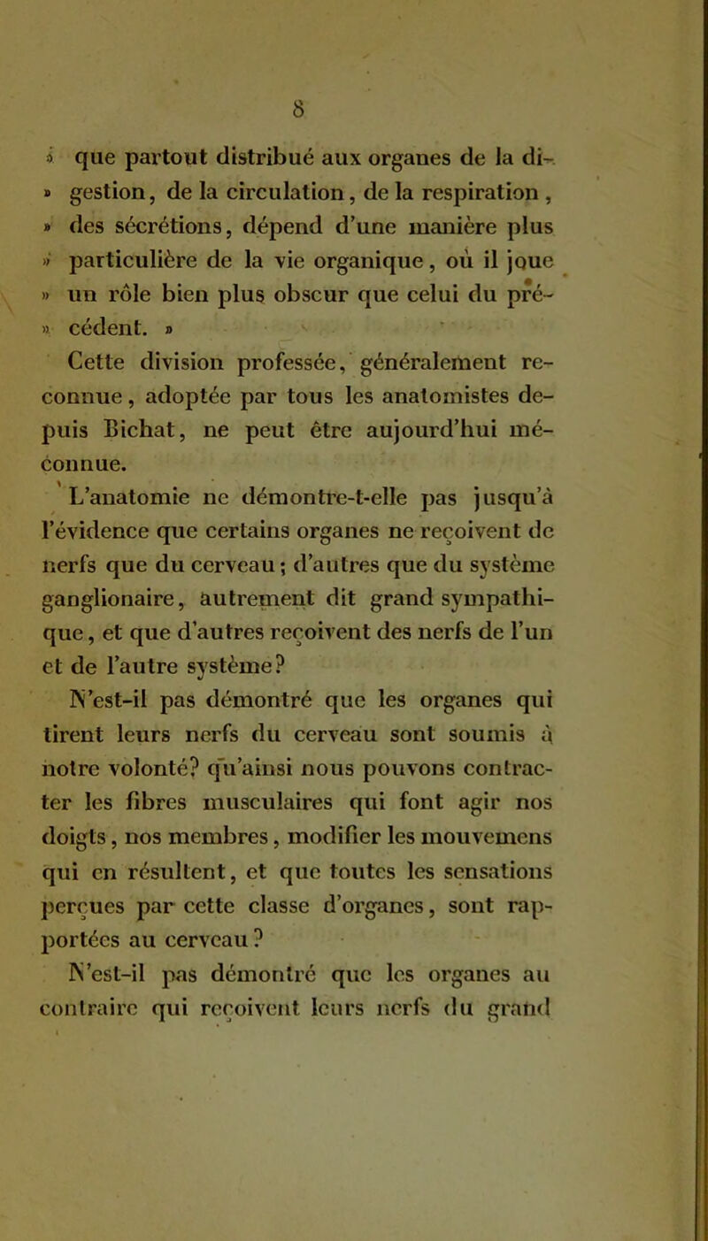 » que partout distribué aux organes de la di- » gestion, de la circulation, de la respiration , » des sécrétions, dépend d’une manière plus »' particulière de la vie organique, où il joue » un rôle bien plus obscur que celui du pré- >1 cèdent. » Cette division professée, généralement re- connue , adoptée par tous les anatomistes de- puis Bichat, ne peut être aujourd’hui mé- connue. L’anatomie ne démontre-t-elle pas jusqu’à l’évidence que certains organes ne reçoivent de nerfs que du cerveau; d’autres que du système ganglionaire, autrement dit grand sympathi- que , et que d’autres reçoivent des nerfs de l’un et de l’autre système? ]\’est-il pas démontré que les organes qui tirent leurs nerfs du cerveau sont soumis à notre volonté? q'u ainsi nous pouvons contrac- ter les fibres musculaires qui font agir nos doigts, nos membres, modifier les mouvemens qui en résultent, et que toutes les sensations perçues par cette classe d’organes, sont rap- portées au cerveau ? IS ’est-il pas démontré que les organes au contraire qui reçoivent leurs nerfs du grand