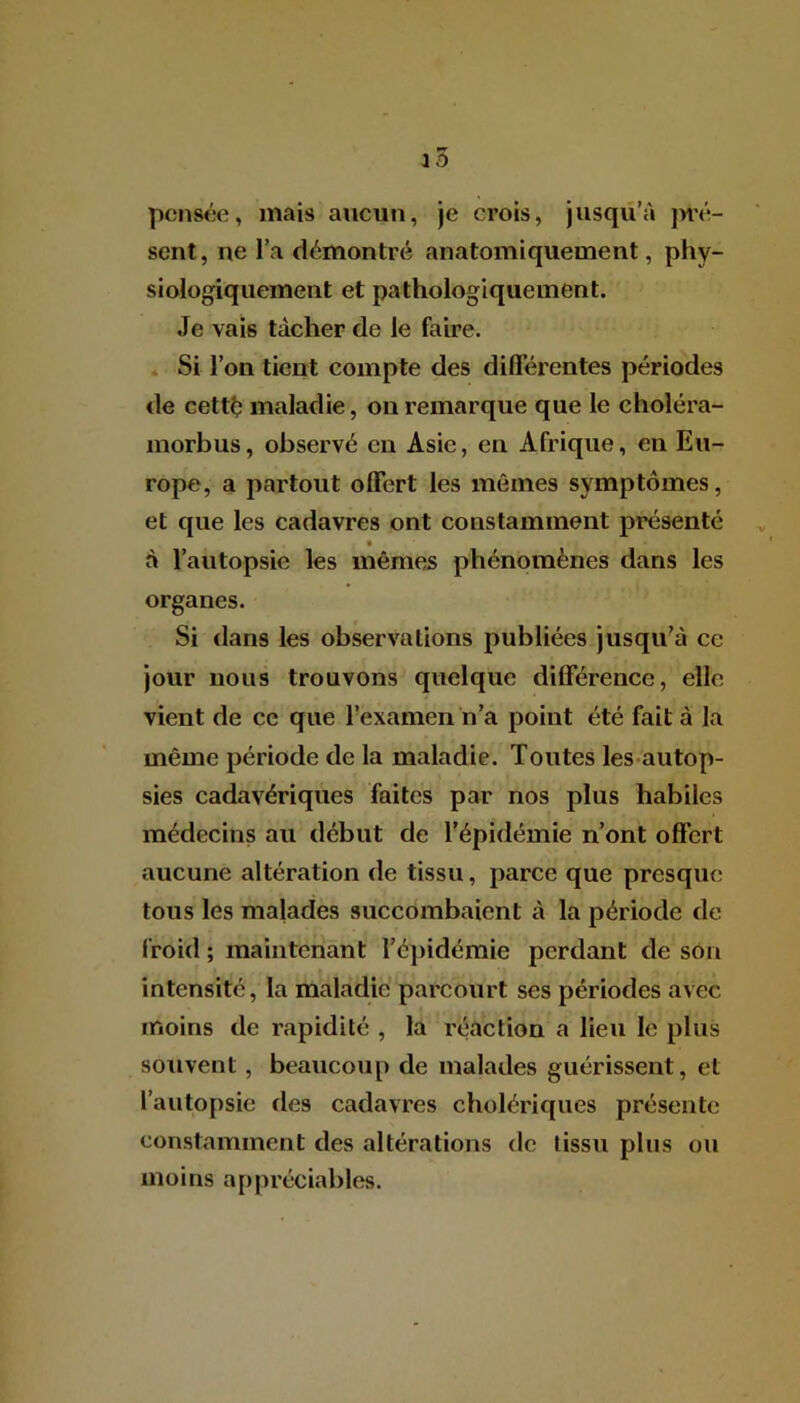 pensée, mais aucun, je crois, jusqu’à pré- sent, ne l’a démontré anatomiquement, phy- siologiquement et pathologiquement. Je vais tâcher de le faire. Si l’on tient compte des différentes périodes de cetté maladie, on remarque que le eholéra- morbus, observé en Asie, en Afrique, en Eu- rope, a partout offert les mêmes symptômes, et que les cadavres ont constamment présenté à l’autopsie les mêmes phénomènes dans les organes. Si dans les observations publiées jusqu’à ce jour nous trouvons quelque différence, elle vient de ce que l’examen n’a point été fait à la même période de la maladie. Toutes les autop- sies cadavériques faites par nos plus habiles médecins au début de l’épidémie n’ont offert aucune altération de tissu, parce que presque tous les malades succombaient à la période de froid ; maintenant l’épidémie perdant de son intensité, la maladie parcourt ses périodes avec moins de rapidité , la réaction a lien le plus souvent , beaucoup de malades guérissent, et l’autopsie de9 cadavres cholériques présente constamment des altérations de tissu plus ou moins appréciables.