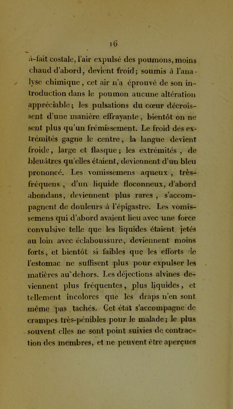 à-fait costale, l’air expulsé des poumons, moins chaud d’abord, devient froid ; soumis à l’ana- ✓ lyse chimique , cet air n’a éprouvé de son in- troduction dans le poumon aucune altération appréciable; les pulsations du cœur décrois- sent d’une manière effrayante , bientôt on ne sent plus qu’un frémissement. Le froid des ex- trémités gagne le centre, la langue devient froide, large et flasque ; les extrémités , de bleuâtres quelles étaient, deviennent d’un bleu prononcé. Les vomissemens aqueux , très- fréquens , d’un liquide floconneux, d’abord abondans, deviennent plus rares , s’accom- pagnent de douleurs à l’épigastre. Les vomis- semens qui d’abord avaient lieu avec une force convulsive telle que les liquides étaient jetés au loin avec éclaboussure, deviennent moins forts, et bientôt si faibles que les efforts le l’estomac ne suffisent plus pour expulser les matières au'dehors. Les déjections alvines de- viennent plus fréquentes, plus liquides, et tellement incolores que les draps n’en sont même pas tachés. Cet état s’accompagne de crampes très-pénibles pour le malade ; le plus souvent elles ne sont point suivies de contrac- tion des membres, et ne peuvent être aperçues