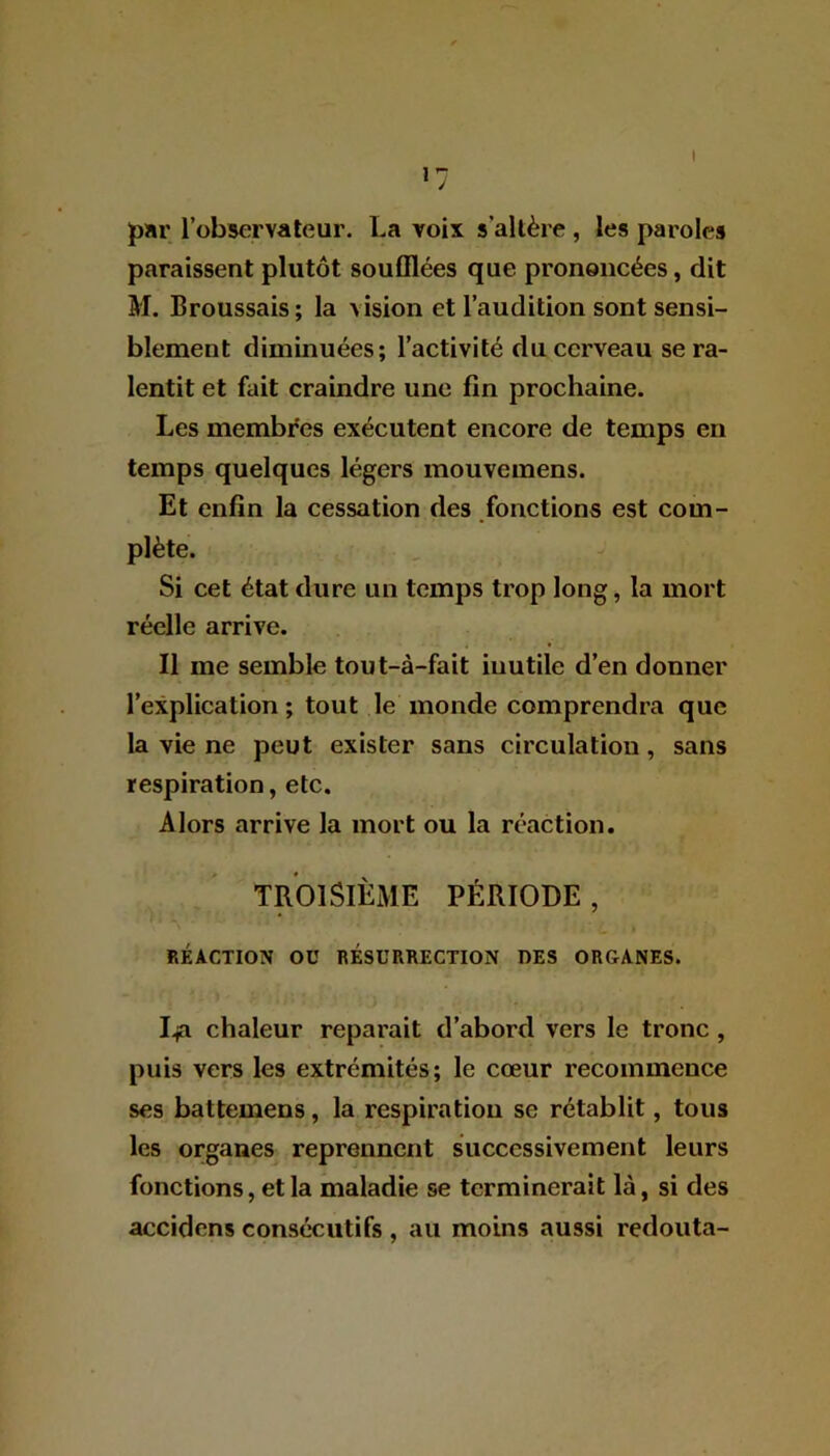 par l’observateur. La voix s'altère , les paroles paraissent plutôt soufflées que prononcées, dit M. Broussais ; la > ision et l’audition sont sensi- blement diminuées; l’activité du cerveau se ra- lentit et fait craindre une fin prochaine. Les membres exécutent encore de temps en temps quelques légers mouvemens. Et enfin la cessation des fonctions est com- plète. Si cet état dure un temps trop long, la mort réelle arrive. Il me semble tout-à-fait inutile d’en donner l’explication ; tout le monde comprendra que la vie ne peut exister sans circulation, sans respiration, etc. Alors arrive la mort ou la réaction. TROISIÈME PÉRIODE, RÉACTION OU RÉSURRECTION DES ORGANES. Lja chaleur réparait d’abord vers le tronc , puis vers les extrémités; le cœur recommence ses battemens, la respiration se rétablit, tous les organes reprennent successivement leurs fonctions, et la maladie se terminerait là, si des accidens consécutifs , au moins aussi redouta-