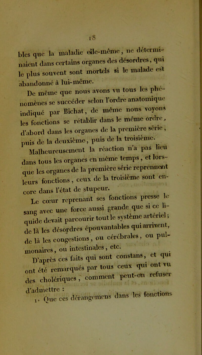 blés que la maladie elle-même, ne détermi- naient dans certains organes des désordres, qm le plus souvent sont mortels si le malade est abandonné à lui-même. De même que nous avons vu tous les phé- nomènes se succéder selon l’ordre anatomique indiqué par Bichat, de même nous voyons les fonctions se rétablir dans le même ordre, d’abord dans les organes de la première série , puis de la deuxième , puis de la troisième. Malheureusement la réaction n’a pas heu dans tous les organes en même temps, et lors- que les organes de la première série reprennent leurs fonctions , ceux de la troisième sont en- core dans l’état de stupeur. Le cœur reprenant ses fonctions presse le sang avec une force aussi grande que si ce li- quide devait parcourir toutle système artériel ; de là les désordres épouvantables qui arment, de là les congestions, ou cérébrales, ou pu.- monaires, ou intestinales , etc. D’après ces faits qui sont consterna, et qui ont été remarqués par tous ceux qui ont vu des cholériques,' comment pent-on refuse, d’admettre : Que ces dérangomens dans les fonctions