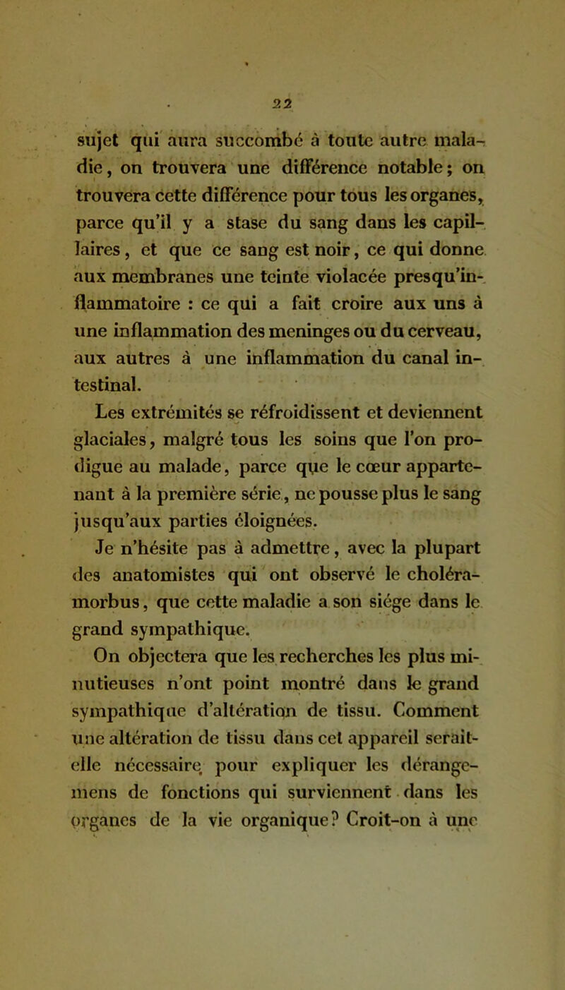 sujet qui aura succombé à toute autre mala-r die, on trouvera une différence notable; on trouvera cette différence pour tous les organes, parce qu’il y a stase du sang dans les capil- laires , et que ce sang est noir, ce qui donne aux membranes une teinte violacée presqu’in- flammatoire : ce qui a fait croire aux uns à une inflammation des méningés ou du cerveau, aux autres à une inflammation du canal in- testinal. Les extrémités se réfroidissent et deviennent glaciales, malgré tous les soins que l’on pro- digue au malade, parce que le cœur apparte- nant à la première série , ne pousse plus le sang jusqu’aux parties éloignées. Je n’hésite pas à admettre, avec la plupart des anatomistes qui ont observé le choléra- morbus, que cette maladie a son siège dans le grand sympathique. On objectera que les recherches les plus mi- nutieuses n’ont point montré dans le grand sympathique d’altératiqn de tissu. Comment une altération de tissu dans cet appareil serait- elle nécessaire, pour expliquer les dérange- mens de fonctions qui surviennent dans les organes de la vie organique? Croit-on à une