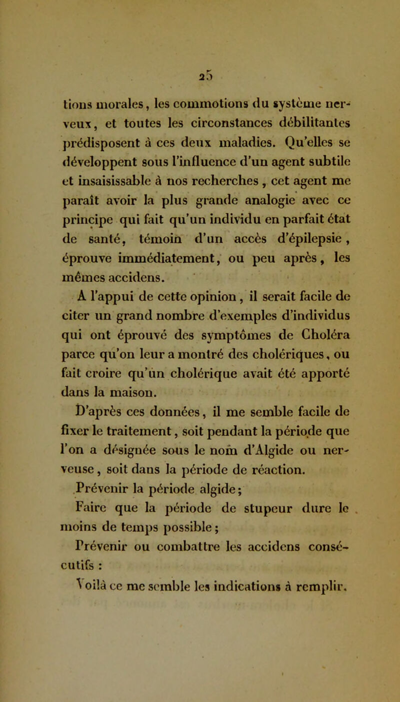 tions morales, les commotions du système ner- veux, et toutes les circonstances débilitantes prédisposent à ces deux maladies. Quelles se développent sous l’influence d’un agent subtile et insaisissable à nos recherches , cet agent me paraît avoir la plus grande analogie avec ce principe qui fait qu’un individu en parfait état de santé, témoin d’un accès d’épilepsie, éprouve immédiatement, ou peu après, les mêmes accidens. A l’appui de cette opinion , il serait facile de citer un grand nombre d’exemples d’individus qui ont éprouvé des symptômes de Choléra parce qu’on leur a montré des cholériques, ou fait croire qu’un cholérique avait été apporté dans la maison. D'après ces données, il me semble facile de fixer le traitement, soit pendant la période que l’on a désignée sous le nom d’Algide ou ner- veuse , soit dans la période de réaction. Prévenir la période algide; Faire que la période de stupeur dure le moins de temps possible ; Prévenir ou combattre les accidens consé- cutifs : ^ oilà ce me semble les indications à remplir.