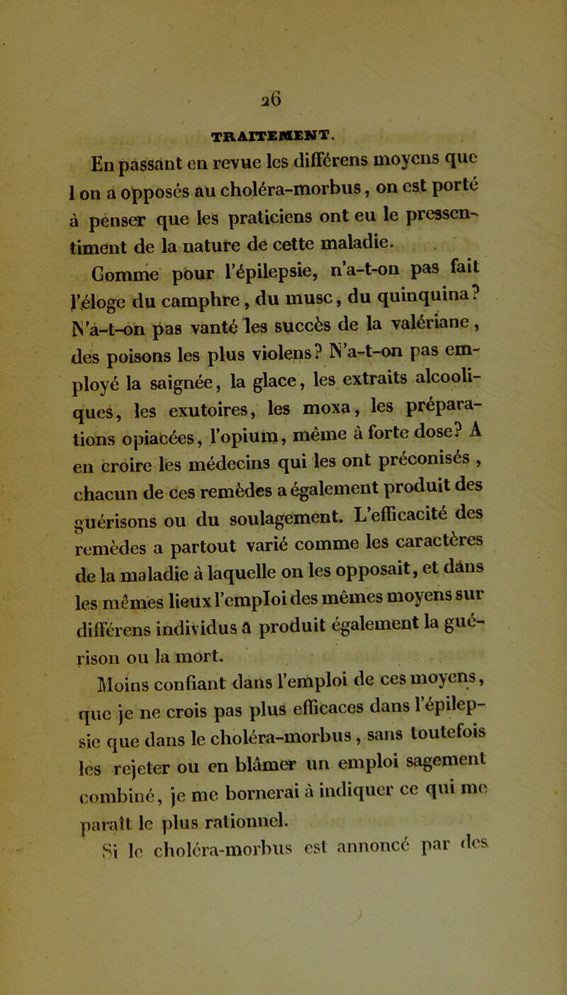 a6 traitement. En passant en revue les différens moyens que 1 on a opposés au choléra-morbus, on est porté à penser que les praticiens ont eu le pressen- timent de la nature de cette maladie. Gomme pour l’épilepsie, na-t-on pas fait Eéloge du camphre , du musc, du quinquina? N'a-t-on pas vanté les succès de la valériane, des poisons les plus violens? N a-t-on pas em- ployé la saignée, la glace, les extraits alcooli- ques, les exutoires, les moxa, les prépara- tions opiacées, l’opium, même à forte dose? A en croire les médecins qui les ont préconisés , chacun de ces remèdes a également produit des guérisons ou du soulagement. L’efficacité des remèdes a partout varié comme les caractères de la maladie à laquelle on les opposait, et dans les mêmes lieux l’emploi des mêmes moyens sur différens individus a produit également la gué- rison ou la mort. Moins confiant dans l’emploi de ces moyens, que je ne crois pas plus efficaces dans 1 épilep- sie que dans le choléra-morbus , sans toutefois les rejeter ou en blâmer un emploi sagement combiné, je me bornerai à indiquer ce qui me paraît le plus rationnel. Si le choléra-morbus est annoncé par dos