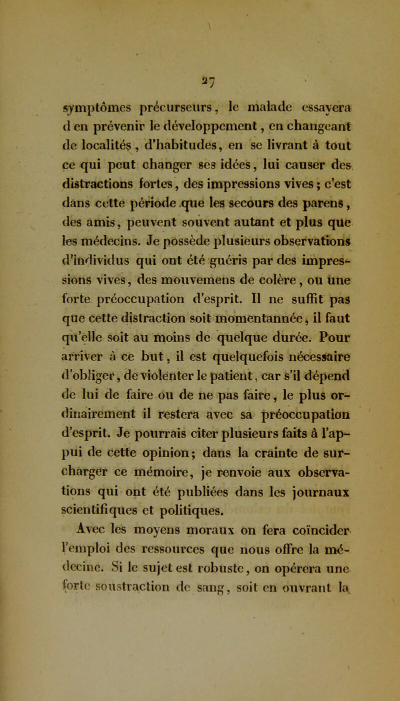 symptômes précurseurs, le malade essayera (1 en prévenir le développement, en changeant de localités , d’habitudes, en se livrant à tout ce qui peut changer ses idées, lui causer des distractions fortes, des impressions vives ; c’est dans cette période que les secours des parens, des amis, peuvent souvent autant et plus que les médecins. Je possède plusieurs observations d’individus qui ont été guéris par des impres- sions vives, des mouvemens de colère, ou une forte préoccupation d’esprit. Il ne suffit pas que cette distraction soit momentannée, il faut quelle soit au moins de quelque durée. Pour arriver à ce but, il est quelquefois nécessaire d’obliger, de violenter le patient, car s’il dépend de lui de faire ou de ne pas faire, le plus or- dinairement il restera avec sa préoccupation d’esprit. Je pourrais citer plusieurs faits à l’ap- pui de cette opinion; dans la crainte de sur- charger ce mémoire, je renvoie aux observa- tions qui ont été publiées dans les journaux scientifiques et politiques. Avec les moyens moraux on fera coïncider l’emploi des ressources que nous offre la mé- decine. Si le sujet est robuste, on opérera une forte soustraction de sang, soit en ouvrant la