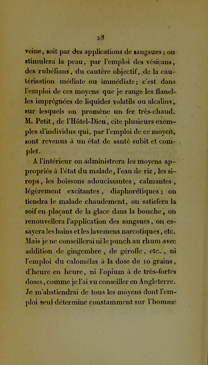 I 'jS veine, soit par des applications de sangsues ; on stimulera la peau, par l’emploi des vésicans, des rubéfians, du cautère objectif, de la cau- térisation médiate ou immédiate; c’est dans l’emploi de ces moyens que je range les flanel- les imprégnées de liquides volatils ou alcalins,, sur lesquels on promène un fer très-chaud. M. Petit, de l’Hôtel-Dieu, cite plusieurs exem- ples d’individus qui, par l’emploi de ce moyen, sont revenus à un état de santé subit et com- plet. A l’intérieur on administrera les moyens ap- propriés à l’état du malade, l’eau de riz, les si- rops , les boissons adoucissantes , calmantes , légèrement excitantes , diaphoniques ; on tiendra le malade chaudement, on satisfera la soif en plaçant de la glace dans la bouche, on renouvellera l’application des sangsues, on es- sayera les bains et les lavemens narcotiques, etc. Mais je ne conseillerai ni le punch au rhum avec addition de giugembre , de gérofle, etc. , ni l’emploi du calomélas à la dose de 10 grains, d’heure en heure, ni l’opium à de très-fortes doses, comme je l’ai vu conseiller en Angleterre. Je m’abstiendrai de tous les moyens dont l’em- ploi seul détermine constamment sur l’homme