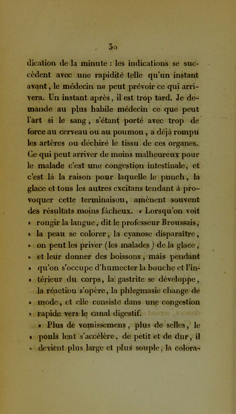 dication de la minute : les indications se suc- cèdent avec une rapidité telle qu’un instant avant, le médecin ne peut prévoir ce qui arri- vera. Un instant après, il est trop tard. Je de- mande au plus habile médecin ce que peut l’art si le sang, s’étant porté avec trop de force au cerveau ou au poumon, a déjà rompu les artères ou déchiré le tissu de ces organes. Ce qui peut arriver de moins malheureux pour le malade c’est une congestion intestinale, et c’est là la raison pour laquelle le punch, la glace et tous les autres excitans tendant à pro- voquer cette terminaison, amènent souvent des résultats moins fâcheux. « Lorsqu’on voit » rougir la langue, dit le professeur Broussais, » la peau se colorer, la cyanose disparaître, » on peut les priver (les malades ) de la glace , » et leur donner des boissons, mais pendant » qu’on s’occupe d’humecter la bouche et l’in- » térieur du corps, la gastrite se développe, la réaction s’opère, la phlegmasie change de » mode, et elle consiste dans une congestion » rapide vers le canal digestif. » Plus de vomissemens, plus de selles, le » pouls lent s’accélère, de petit et de duF, il » devient plus large et plus souple, la colora--