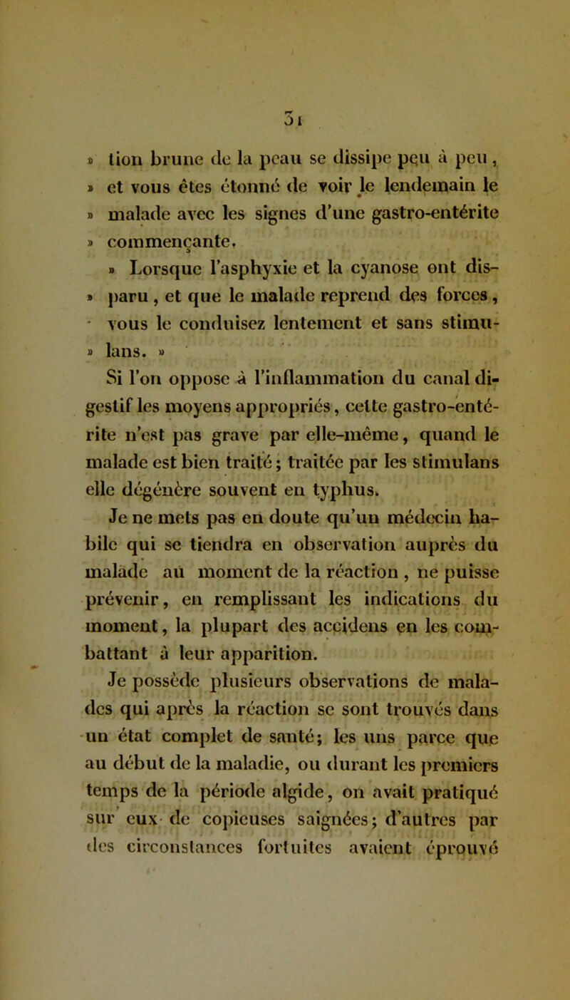 * lion brune de la peau se dissipe pqu à peu, * et vous êtes étonné de voir le lendemain le 0 • ' * » malade avec les signes d’une gastro-entérite » commençante. » Lorsque l’asphyxie et la cyanose ont dis— » paru , et que le malade reprend des forces, - vous le conduisez lentement et sans stiinu- » lans. » Si l’on oppose à l’inflammation du canal di- gestif les moyens appropriés, celte gastro-enté- rite n’est pas grave par elle-même, quand le malade est bien traité; traitée par les stimulans elle dégénère souvent en typhus. Je ne mets pas en doute qu’un médecin ha- bile qui se tiendra en observation auprès du malade au moment de la réaction , 11e puisse prévenir, en remplissant les indications du moment, la plupart des accidens en les com- battant à leur apparition. Je possède plusieurs observations de mala- des qui après la réaction se sont trouvés dans un état complet de santé; les uns parce que au début de la maladie, ou durant les premiers temps de la période algide, on avait pratiqué sur eux de copieuses saignées; d’autres par des circonstances fortuites avaient éprouvé