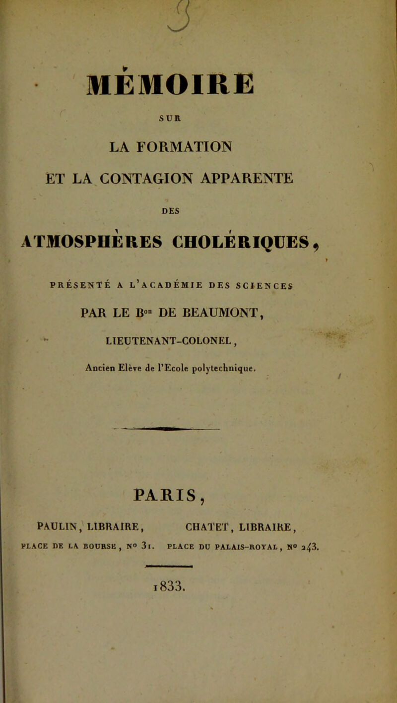 J MEMOIRE SUR LA FORMATION ET LA CONTAGION APPARENTE ^ DES ATMOSPHÈRES CHOLERIQUES ^ présenté a l’académie des sciences PAR LE B» DE BEAUMONT, LIEUTENANT-COLONEL, Ancien Elève de l’Ecole polytechnique. PARIS, PAULIN, LIBRAIRE, CHATET, LIBRAIRE, PLACE DE LA BODRSE , N° 3l. PLACE DU PALAIS-ROYAL, N“ i833.