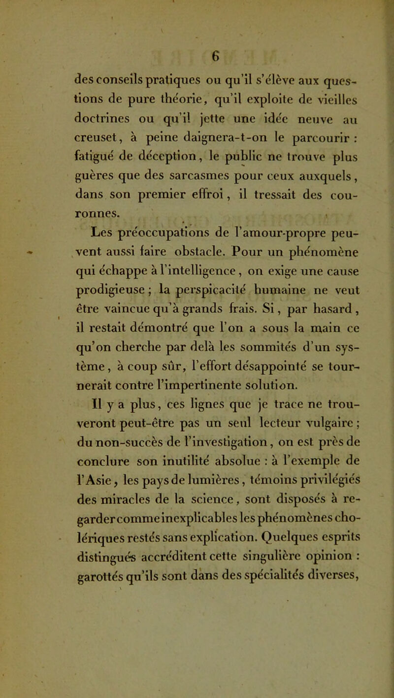 des conseils pratiques ou qu’il s’élève aux ques- tions de pure théorie, qu’il exploite de vieilles doctrines ou qu’il Jette une idée neuve au creuset, à peine daignera-t-on le parcourir: fatigué de déception, le public ne trouve plus guères que des sarcasmes pour ceux auxquels, dans son premier effroi, il tressait des cou- ronnes. ( Les préoccupations de l’amour-propre peu- vent aussi faire obstacle. Pour un phénomène qui échappe à l’intelligence, on exige une cause prodigieuse ; la perspicacité humaine ne veut être vaincue qu’à grands frais. Si, par hasard , il restait démontré que l’on a sous la main ce qu’on cherche par delà les sommités d’un sys- tème , à coup sûr, l’effort désappointé se tour- nerait contre l’impertinente solution. Il y a plus, ces lignes que je trace ne trou- veront peut-être pas un seul lecteur vulgaire ; du non-succès de l’inA'^estlgation, on est près de conclure son inutilité absolue : à l’exemple de l’Asie, les pays de lumières, témoins privilégiés des miracles de la science, sont disposés à re- garder comme inexplicables les phénomènes cho- lériques restés sans explication. Quelques esprits distingués accréditent cette singulière opinion : garottés qu’ils sont dans des spécialités diverses,