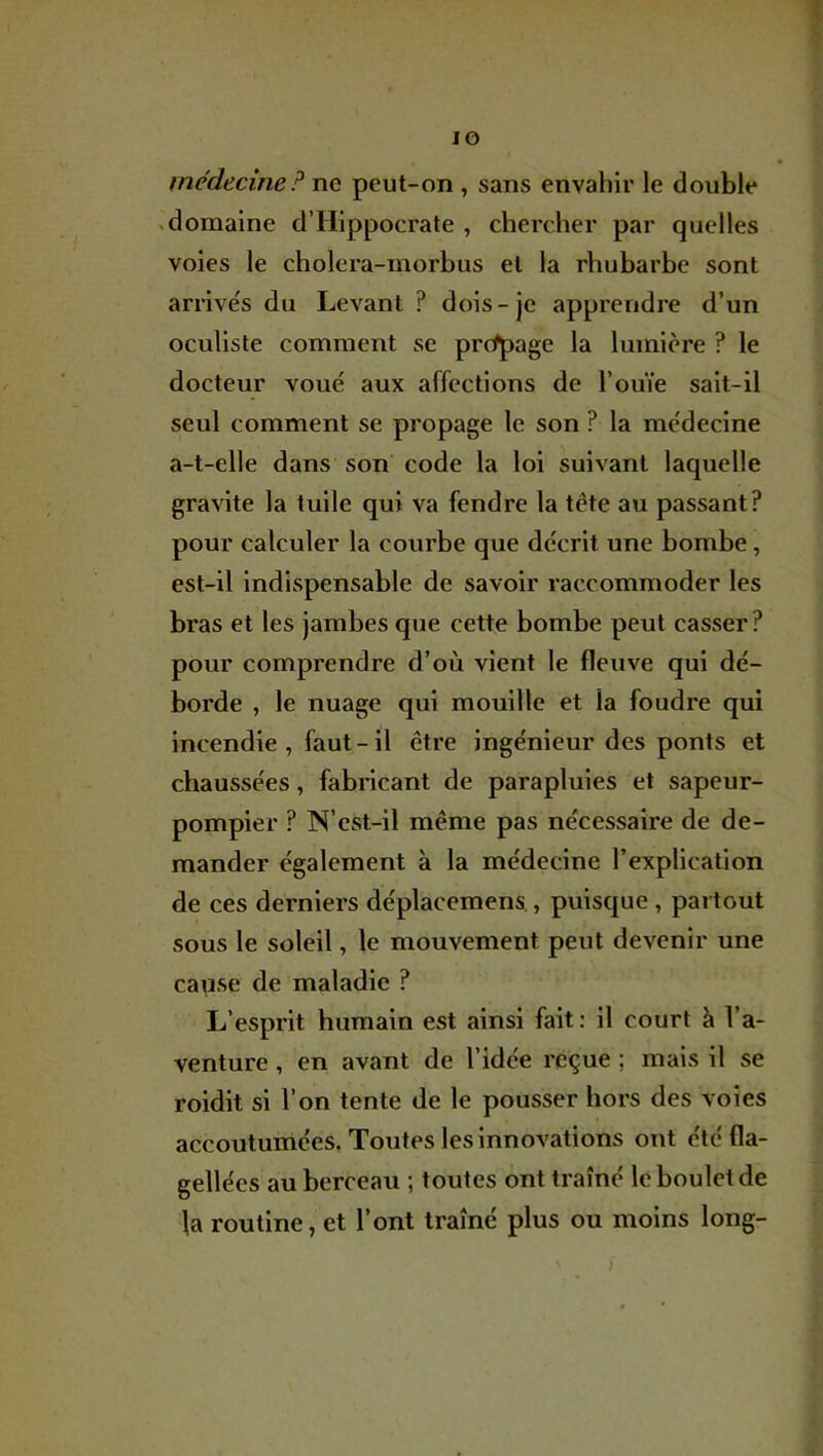 lO médecine P ne peut-on , sans envahir le double .domaine d’Hippocrate , chercher par quelles voies le cholcra-morbus et la rhubarbe sont arrivés du Levant ? dois-je apprendre d’un oculiste comment se prcfpage la lumière ? le docteur voué aux affections de l’ouïe sait-il seul comment se propage le son ? la médecine a-t-elle dans son code la loi suivant laquelle gravite la tuile qui va fendre la tête au passant? pour calculer la courbe que décrit une bombe, est-il indispensable de savoir raccommoder les bras et les jambes que cette bombe peut casser? pour comprendre d’où vient le fleuve qui dé- borde , le nuage qui mouille et la foudre qui incendie, faut-il être ingénieur des ponts et chaussées, fabricant de parapluies et sapeur- pompier ? N’cst-il même pas nécessaire de de- mander également à la médecine l’explication de ces derniers déplacemens., puisque, partout sous le soleil, le mouvement peut devenir une cause de maladie ? L’esprit humain est ainsi fait ; il court à l’a- venture , en avant de l’idée reçue ; mais il se roidit si l’on tente de le pousser hors des voles accoutumées. Toutes les innovations ont été fla- gellées au berceau ; toutes ont traîné le boulet de la routine, et l’ont traîné plus ou moins long- )