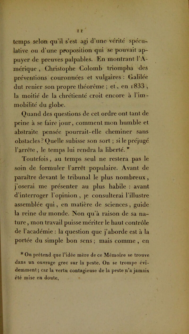 / I 11 temps selon qu’il s’est agi d’une ve'rité spëcu-< lalive ou d’une proposition qui se pouvait ap- puyer de preuves palpables. En montrant l’A- mérique , Christophe Colomb triompha des préventions couronnées et vulgaires : Galilée dut renier son propre théorème ; et, en i833 , la moitié de la chrétienté croit encore à l’im- mobilité du globe. Quand des questions de cet ordre ont tant de peine à se faire jour, comment mon humble et abstraite pensée pourrait-elle cheminer sans obstacles ? Quelle subisse son sort ; si le préjugé l’arrête , le temps lui rendra la liberté. * Toutefois, au temps seul ne restera pas le soin de formuler l’arrêt populaire. Avant de paraître devant le tribunal le plus nombreux, j’oserai me présenter au plus habile : avant d’interroger l’opinion , je consulterai l’illustre assemblée qui, en matière de sciences, guide la reine du monde. Non qu’à raison de sa na- ture , mon travail puisse mériter le haut contrôle de l’académie : la question que j’aborde est à la portée du simple bon sens ; mais comme , en * On prétend que l’idée mère de ce Mémoire se trouve dans un ouvrage grec sur la peste. On se trompe évi- demment; car la vertu contagieuse de la peste n’a jamais été mise en doute,