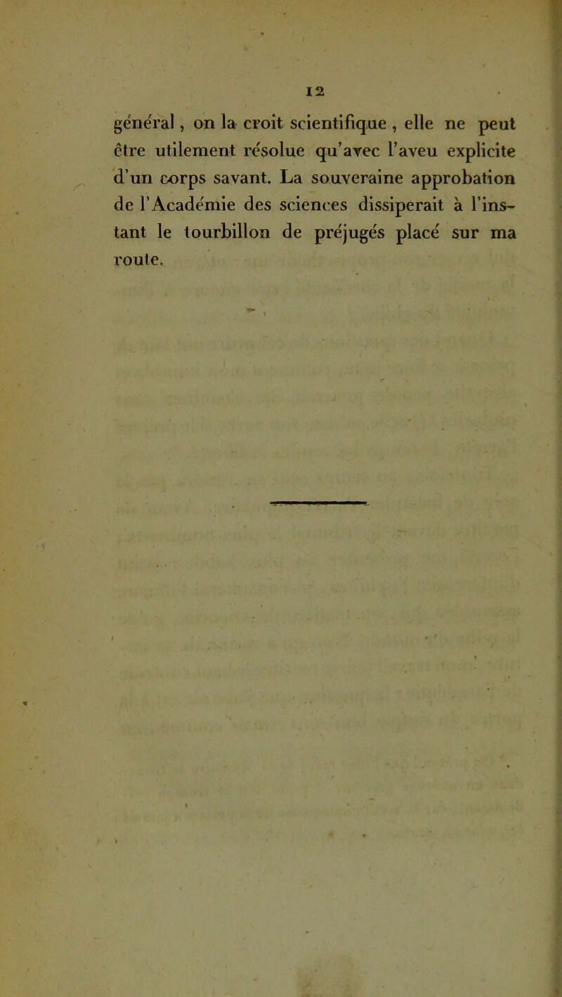 général, on la croit scientifique , elle ne peut être utilement résolue qu’arec l’aveu explicite d’un corps savant. La souveraine approbation de l’Académie des sciences dissiperait à l’ins- tant le tourbillon de préjugés placé sur ma route.