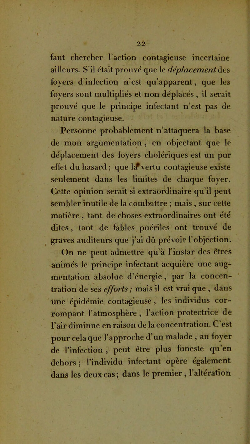 faut chercher l’action contagieuse incertaine ailleurs. S’il était prouvé que le déplacement àts foyers d’infection n’est qu’apparent, que les foyers sont multipliés et non déplacés , il sei’ait prouvé que le principe infectant n’est pas de nature contagieuse. Personne probablement n’attaquera la base de mon argumentation , en objectant que le déplacement des foyers cholériques est un pur effet du hasard ; que IcPvertu contagieuse existe seulement dans les limites de chaque foyer. Cette opinion serait si extraordinaire qu’il peut sembler inutile de la combattre ; mais , sur cette matière , tant de choses extraordinaires ont été dites, tant de fables, puériles ont trouvé de graves auditeurs que j’ai dû prévoir l’objection. On ne peut admettre qu’à l’instar des êtres animés le principe infectant acquière une aug- mentation absolue d’énergie, par la concen- tration de ses efforts ; mais il est vrai que , dans une épidémie contagieuse, les individus cor- rompant l’atmosphère , l’action protectrice de l’air diminue en raison de la concentration. C’est pour cela que l’approche d’un malade , au foyer de l’infection , peut être plus funeste qu’en dehors ; l’individu infectant opère également dans les deux cas; dans le premier, l’altération I