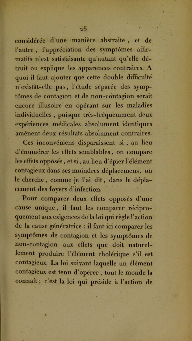 considérée d’une manière abstraite , et de l’autre , l’appréciation des symptômes affir- matifs n’est satisfaisante qu’autant qu’elle dé- truit ou explique les apparences contraires. A quoi il faut ajouter que cette double difficulté n’exlstât-elle pas, l’étude séparée des symp- tômes de contagion et de non-co'ntagion serait encore illusoire en opérant sur les maladies individuelles , puisque très-fréquemment deux expériences médicales absolument identiques amènent deux résultats absolument contraires. Ces inconvéniens disparaissent si , au lieu d’énumérer les effets semblables, on compare les effets opposés, et si, au lieu d’épier l’élément contagieux dans ses moindres déplacemens, on le cherche, comme je l’ai dit, dans le dépla- cement des foyers d’infection. Pour comparer deux effets opposés d’une cause unique , il faut les comparer récipro- quement aux exigences de la loi qui règle l’action de la cause génératrice : il faut ici comparer les symptômes de contagion et les symptômes de non-contagion aux effets que doit naturel- lement produire l’élément cholérique s’il est contagieux. La loi suivant laquelle un élément contagieux est tenu d’opérer , tout le monde la connaît ; c’est la loi qui préside à l’action de