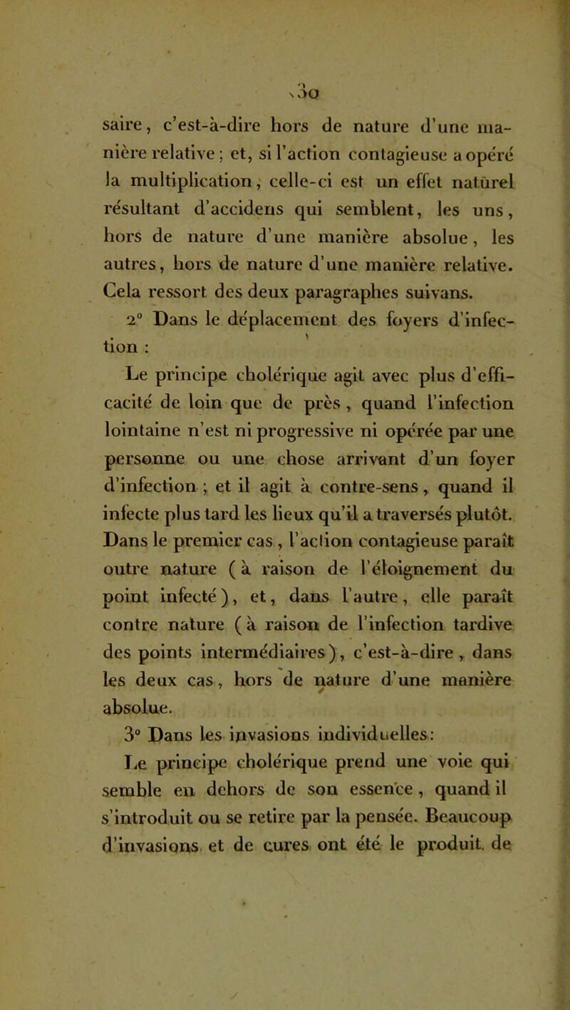 saire, c’est-à-dire hors de nature d’une ma- nière relative ; et, si l’action contagieuse aope'ré la multiplication^ celle-ci est un effet naturel résultant d’accidens qui semblent, les uns, hors de nature d’une manière absolue, les autres, hors de nature d’une manière relative. Cela ressort des deux paragraphes suivans. 2° Dans le déplacement des foyers d’infec- , > tion : Le principe cholérique agit avec plus d’effi- cacité de loin que de près , quand l’infection lointaine n’est ni progressive ni opérée par une personne ou une chose arrivant d’un foyer d’infection et il agit à contre-sens, quand il infecte plus lard les lieux qu’il a traversés plutôt. Dans le premier cas, l’adion contagieuse paraît outre nature ( à raison de l’éloignement du point infecté ), et, dans l’autre, elle paraît contre nature ( à raison de l’infection tardive des points intermédiaires), c’est-à-dire , dans les deux cas , hors de nature d’une manière absolue, 3° Dans les invasions individuelles: I.e principe cholérique prend une voie qui semble en dehors de son essence, quand il s’introduit ou se retire par la pensée. Beaucoup d’invasions, et de cures, ont été le produit, de