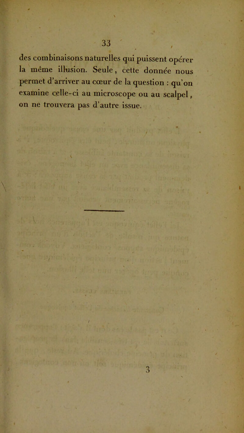 des combinaisons naturelles qui puissent ope'rer la même illusion. Seule, cette donnée nous permet d'arriver au cœur de la question : qu’on examine celle-ci au microscope ou au scalpel, on ne trouvera pas d’autre issue. \ ién' < 4' \ ■( , P ï J I • ♦ 'p ' / J 3 /