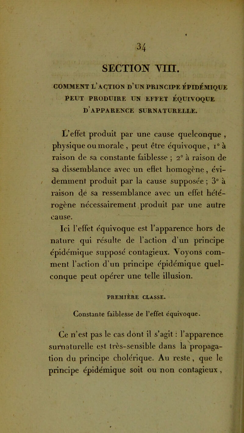 SECTION Ym. COMMENT l’action d’UN PRINCIPE ÉPIDÉMIQUE PEUT PRODUIRE UN EFFET ÉQUIVOQUE d’apparence SURNATURELLE. L’effet produit par une cause quelconque , physique ou morale , peut être équivoque, i° à raison de sa constante faiblesse ; 2° à raison de sa dissemblance avec un effet homogène, évi- / demment produit par la cause supposée ; 3° à raison de sa ressemblance avec un effet hété- rogène nécessairement,produit par une autre cause. Ici l’effet équivoque est l’apparence hors de nature qui résulte de l’action d’un principe épidémique supposé contagieux. Voyons com- ment l’action d’un principe épidémique quel- conque peut opérer une telle illusion. / PREMIÈRE CLASSE. Constanle faiblesse de l’effet équivoque. Ce n’est pas le cas dont il s’agit : l’apparence surnaturelle est très-sensible dans la propaga- tion du principe cholérique. Au reste, que le principe épidémique soit ou non contagieux,