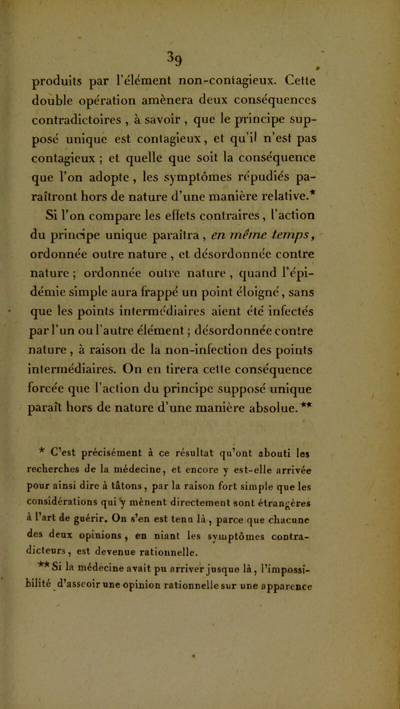 produits par l’élément non-contagieux. Cette double opération amènera deux conséquences contradictoires , à savoir , que le principe sup- posé unique est contagieux, et qu’il n’est pas contagieux ; et quelle que soit la conséquence que l’on adopte, les symptômes répudiés pa- raîtront hors de nature d’une manière relative.* Si l’on compare les effets contraires, l’action du principe unique paraîtra, en même temps, ordonnée outre nature , et désordonnée contre nature ; ordonnée outre nature , quand l’épi- démie simple aura frappé un point éloigné, sans que les points intermédiaires aient été infectés par l’un ou l’autre élément ; désordonnée contre nature , à raison de la non-infection des points intermédiaires. On en tirera cette conséquence forcée que l’action du principe supposé unique paraît hors de nature d’une manière absolue.** * C’est précisément à ce résultat qu’ont abouti les recherches de la médecine, et encore y est-elle arrivée pour ainsi dire à tâtons, par la raison fort simple que les considérations qui y mènent directement sont étran<;ères à l’art de guérir. On s’en est tenu là , parce que chacune des deux opinions , en niant les symptômes contra- dicteurs , est devenue rationnelle. **Si la médecine avait pu arriver jusque là, l’impossi- bilité d’asseoir une opinion rationnelle sur une apparence