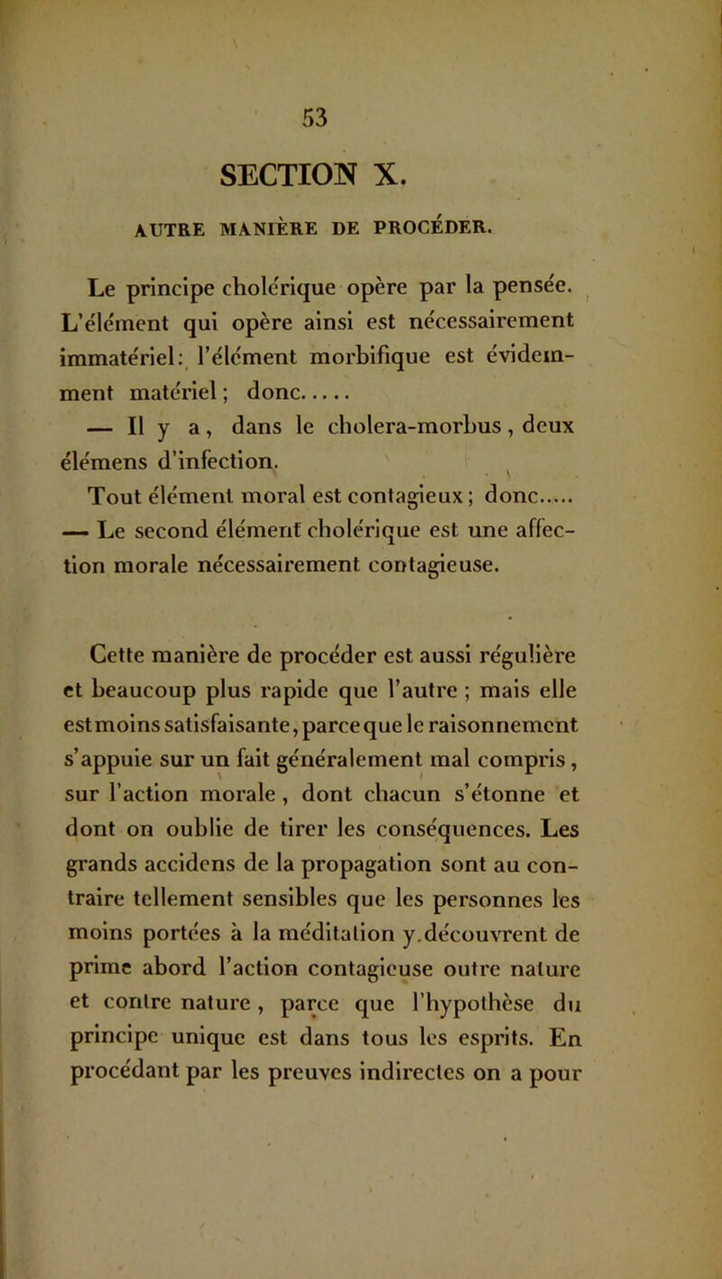 SECTION X. AUTRE MANIÈRE DE PROCEDER. Le principe cholérique opère par la pensée. ^ L’élément qui opère ainsi est nécessairement immatériel:, l’élément morbifique est évidem- ment matériel ; donc — Il y a, dans le cholera-morhus, deux élémens d’infection. Tout élément moral est contagieux ; donc — Le second élément cholérique est une affec- tion morale nécessairement contagieuse. Cette manière de procéder est aussi régulière et beaucoup plus rapide que l’autre ; mais elle estmoins satisfaisante, parce que le raisonnement s’appuie sur un fait généralement mal compris, sur l’action morale, dont chacun s’étonne et dont on oublie de tirer les conséquences. Les grands accidcns de la propagation sont au con- traire tellement sensibles que les personnes les moins portées à la méditation y.découvrent de prime abord l’action contagieuse outre nature et contre nature, parce que l’hypothèse du principe unique est dans tous les esprits. En procédant par les preuves indirectes on a pour