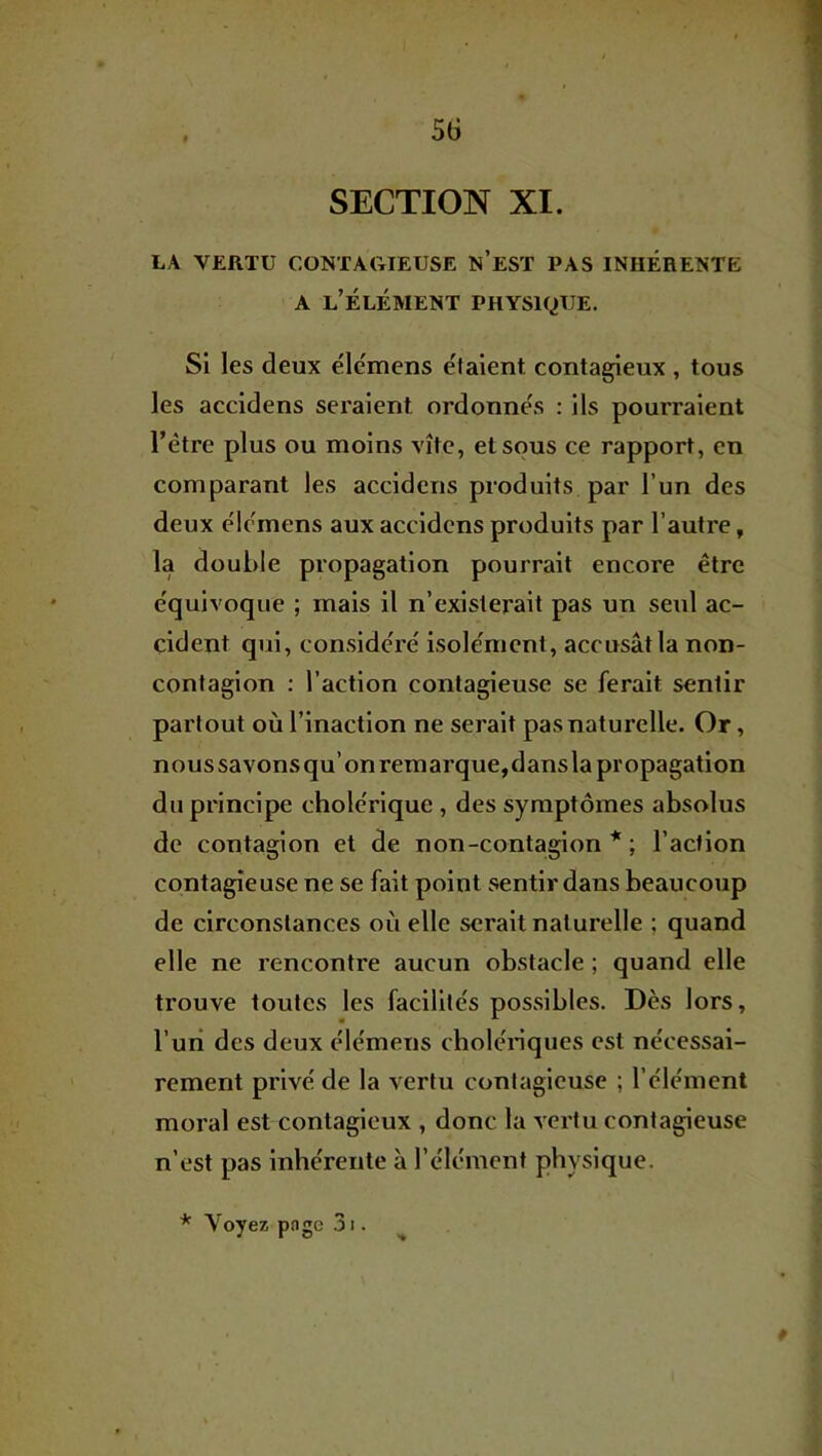 5(3 SECTION XI. LA VERTU CONTAGIEUSE N’eST PAS INHERENTE A l’élément PHYSIQUE. Si les deux élemens étaient contagieux , tous les accidens seraient ordonne's : ils pourraient l’étre plus ou moins vite, et sous ce rapport, en comparant les accidens produits par l’un des deux e'iomens aux accidens produits par l’autre, la double propagation pourrait encore être e'quivoque ; mais il n’existerait pas un seul ac- cident qui, conside'ré isolement, accusât la non- contagion : l’action contagieuse se ferait sentir partout où l’inaction ne serait pas naturelle. Or, nous savons qu’on remarque,dans la propagation du principe chole'rique , des symptômes absolus de contagion et de non-contagion * ; l’action contagieuse ne se fait point sentir dans beaucoup de circonstances où elle serait naturelle ; quand elle ne rencontre aucun obstacle ; quand elle trouve toutes les facilile's possibles. Dès lors, l’uri des deux élemens cbolériques est nécessai- rement privé de la vertu contagieuse ; l’élément moral est contagieux , donc la vertu contagieuse n’est pas inhérente à l’élément physique. * Voyez pngc 31. ^