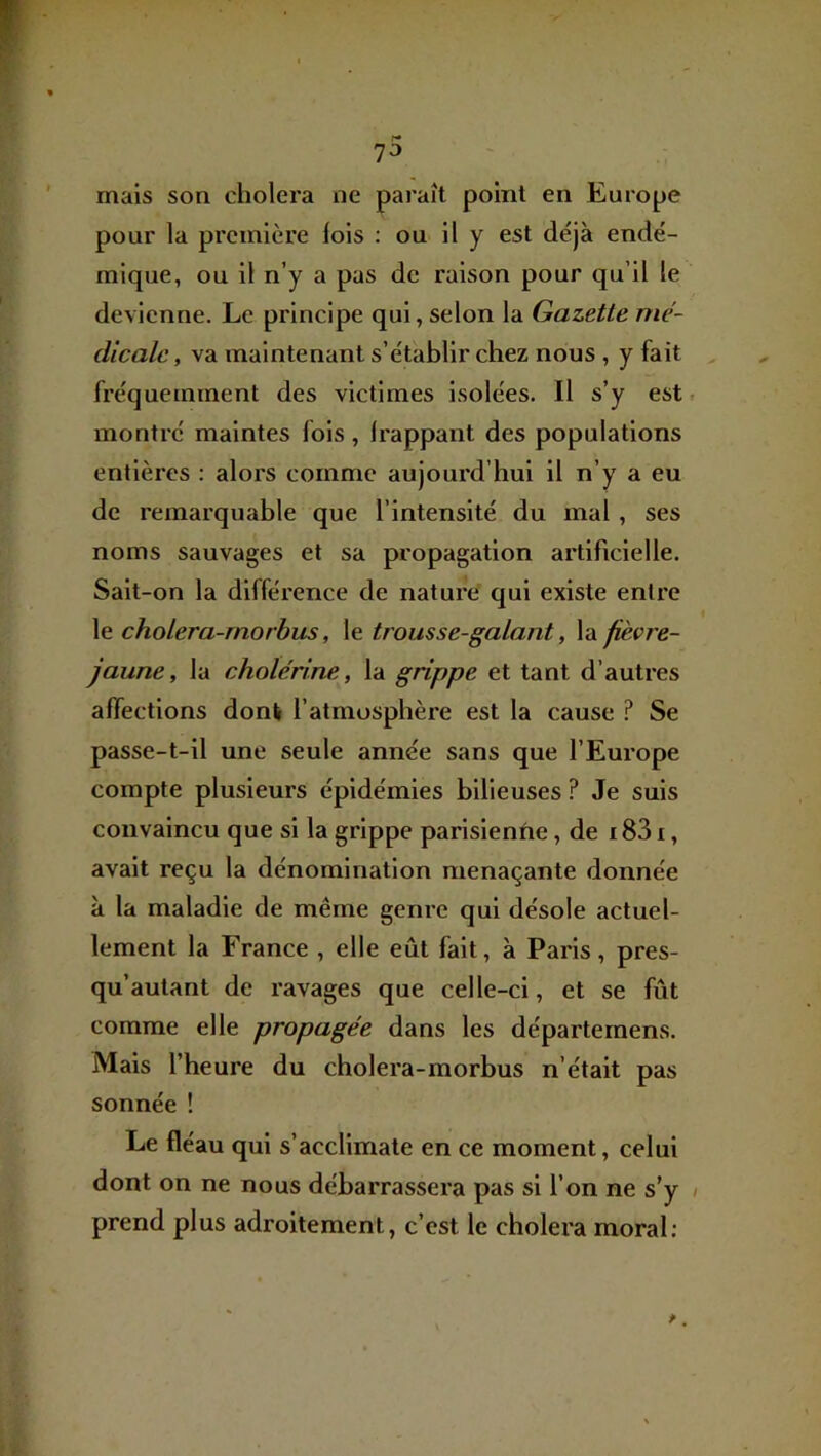 7^ mais son choiera ne paraît point en Europe pour la première lois : ou il y est déjà endé- mique, ou il n’y a pas de raison pour qu’il le devienne. Le principe qui, selon la Gazette mé- dicale , va maintenant s’établir chez nous , y fait , fréquemment des victimes isolées. Il s’y est. montré maintes fois, Irappant des populations entières : alors comme aujourd’hui il n’y a eu de remarquable que l’intensité du mal , ses noms sauvages et sa propagation artificielle. Sait-on la différence de nature qui existe entre le cholera-rnorbus, le trousse-galant, la fièvre- jaune, la cholérine, la grippe et tant d’autres affections donk l’atmosphère est la cause ? Se passe-t-il une seule année sans que l’Europe compte plusieurs épidémies bilieuses ? Je suis convaincu que si la grippe parisienne, de 1831, avait reçu la dénomination menaçante donnée à la maladie de même genre qui désole actuel- lement la France , elle eût fait, à Paris, pres- qu’autant de ravages que celle-ci, et se fût comme elle propagée dans les départernens. Mais l’heure du cholera-rnorbus n’était pas sonnée ! Le fléau qui s’acclimate en ce moment, celui dont on ne nous débarrassera pas si l’on ne s’y / prend plus adroitement, c’est le choiera moral;