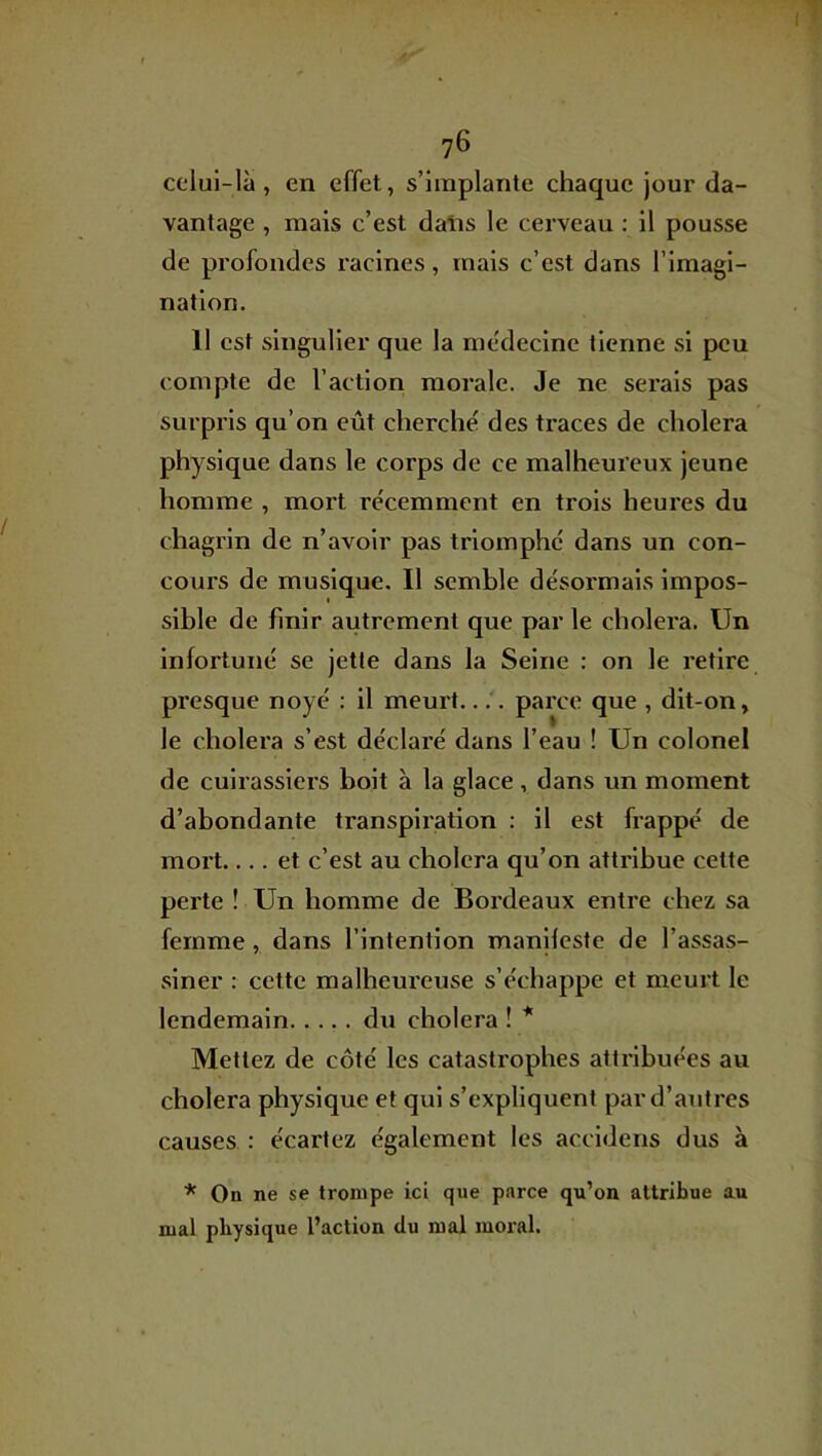 iT 76 celui-là, en effet, s’implante chaque jour da- vantage , mais c’est daiis le cerveau : il pousse de profondes racines, mais c’est dans l’imagi- nation. 11 est singulier que la medecine tienne si peu compte de l’action morale. Je ne serais pas surpris qu’on eût cherché des traces de choiera physique dans le corps de ce malheureux jeune homme , mort récemment en trois heures du chagrin de n’avoir pas triomphé dans un con- cours de musique. Il semble désormais impos- sible de finir autrement que par le choiera. Un infortuné se jette dans la Seine : on le retire presque noyé ; 11 meurt.... parce que , dit-on, le choiera s’est déclaré dans l’eau ! Un colonel de cuirassiers boit à la glace, dans un moment d’abondante transpiration : il est frappé de mort.... et c’est au choiera qu’on attribue cette perte ! Un homme de Bordeaux entre chez sa femme, dans l’intention manifeste de l’assas- siner : cette malheureuse s’échappe et meurt le lendemain du choiera ! * Mettez de côté les catastrophes attribuées au choiera physique et qui s’expliquent par d’autres causes : écartez également les accldens dus à * On ne se trompe ici que parce qu’on attribue au mal physique l’action du mal moral.