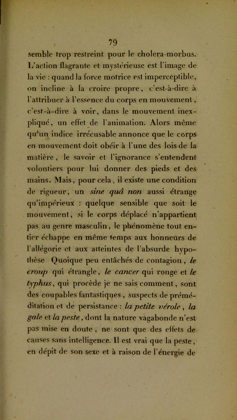 F , . 79 semble trop restreint pour le cholera-morbus. L’action flagrante et mysUu’icuse est l’image de la vie : quand la force motrice est imperceptible, on incline à la croire propre, c’est-à-dire à l’attribuer h l’esjîence du corps en mouvement, c’est-à-dire à voir, dans le mouvement inex- pliqué, un effet de l’animation. Alors même qu^un indice irrécusable annonce que le corps en mouvement doit obéir à l’une des lois de la matière, le savoir et l’ignorance s’entendent volontiers pour lui donner des pieds et des mains. Mais, pour cela, il existe une condition de rigueur, un sine quâ non aussi étrarige qu’impérieux : quelque sensible que soit le mouvement, si le corps déplacé n’appartient pas au genre masculin, le phénomène tout en- tier échappe en même temps aux honneurs de l’allégorie et aux atteintes de l’absurde hypo- thèse Quoique peu entachés de contagion, le croup qui étrangle, le cancer qui ronge et le typhus^ qui procède je ne sais comment, sont des coupables fantastiques , suspects de prémé- ditation et de persistance : la petite vérole, la gale et la peste, dont la nature vagabonde n’est pas mise en doute , ne sont que des effets de causes sans intelligence. Il est vrai que la peste, en dépit de son sexe et à raison de l’énergie de