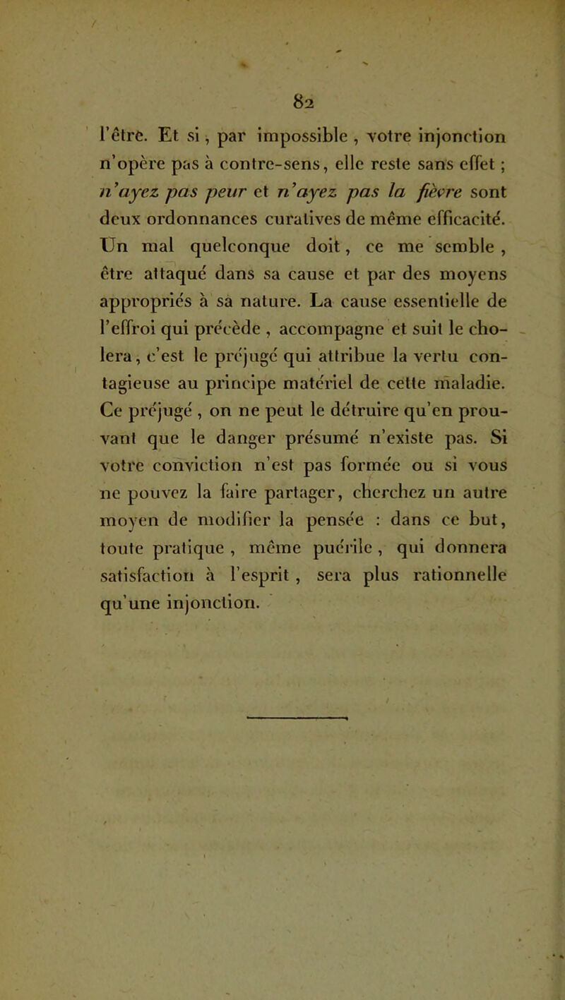 / 82 l’être. Et si, par impossible , yotre injonction n’opère pas à contre-sens, elle reste sans effet ; n ayez pas peur et n’ayez pas la fièçre sont deux ordonnances curatives de même efficacité. Un mal quelconque doit, ce me semble , être attaqué dans sa cause et par des moyens appropriés à sa nature. La cause evSsentielle de l’effroi qui précède , accompagne et suit le ebo- - ^ lera, c’est le préjuge qui attribue la vertu con- ‘ tagieuse au principe materiel de cette rnaladie. Ce préjugé , on ne peut le détruire qu’en prou- vant que le danger présumé n’existe pas. Si votre conviction n’est pas formée ou si vous ne pouvez la faire partager, cherchez un autre moyen de modifier la pensée : dans ce but, toute pratique, même puéi'ilc , qui donnera satisfaction à l’esprit , sera plus rationnelle qu’une injonction.