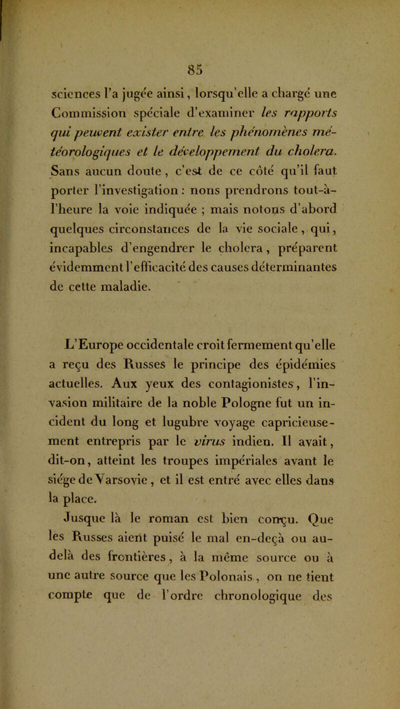 \ sciences l’a jugee ainsi, lorsqu’elle a chargé une Commission spéciale d’examiner les rapports qui peuvent exister entre les phénomènes mé- téorologiques et le développement du choiera. Sans aucun doute, c’est de ce côté qu’il faut porter l’investigation: nous prendrons tout-à- riieure la voie indiquée ; mais notons d’abord quelques circonstances de la vie sociale, qui, incapables d’engendrer le choiera, préparent évidemment l’efficacité des causes déterminantes de cette maladie. L’Europe occidentale croit fermement qu’elle a reçu des Russes le principe des épidémies actuelles. Aux yeux des contaglonlstes, l’in- vasion militaire de la noble Pologne fut un in- cident du long et lugubre voyage capricieuse- ment entrepris par le virus indien. Il avait, dit-on, atteint les troupes impériales avant le siège de Varsovie, et il est entré avec elles dans la place. Jusque là le roman est bien con^u. Que les Russes aient puisé le mal en-deçà ou au- delà des frontières, à la même source ou à une autre source que les Polonais , on ne tient compte que de l’ordre chronologique des