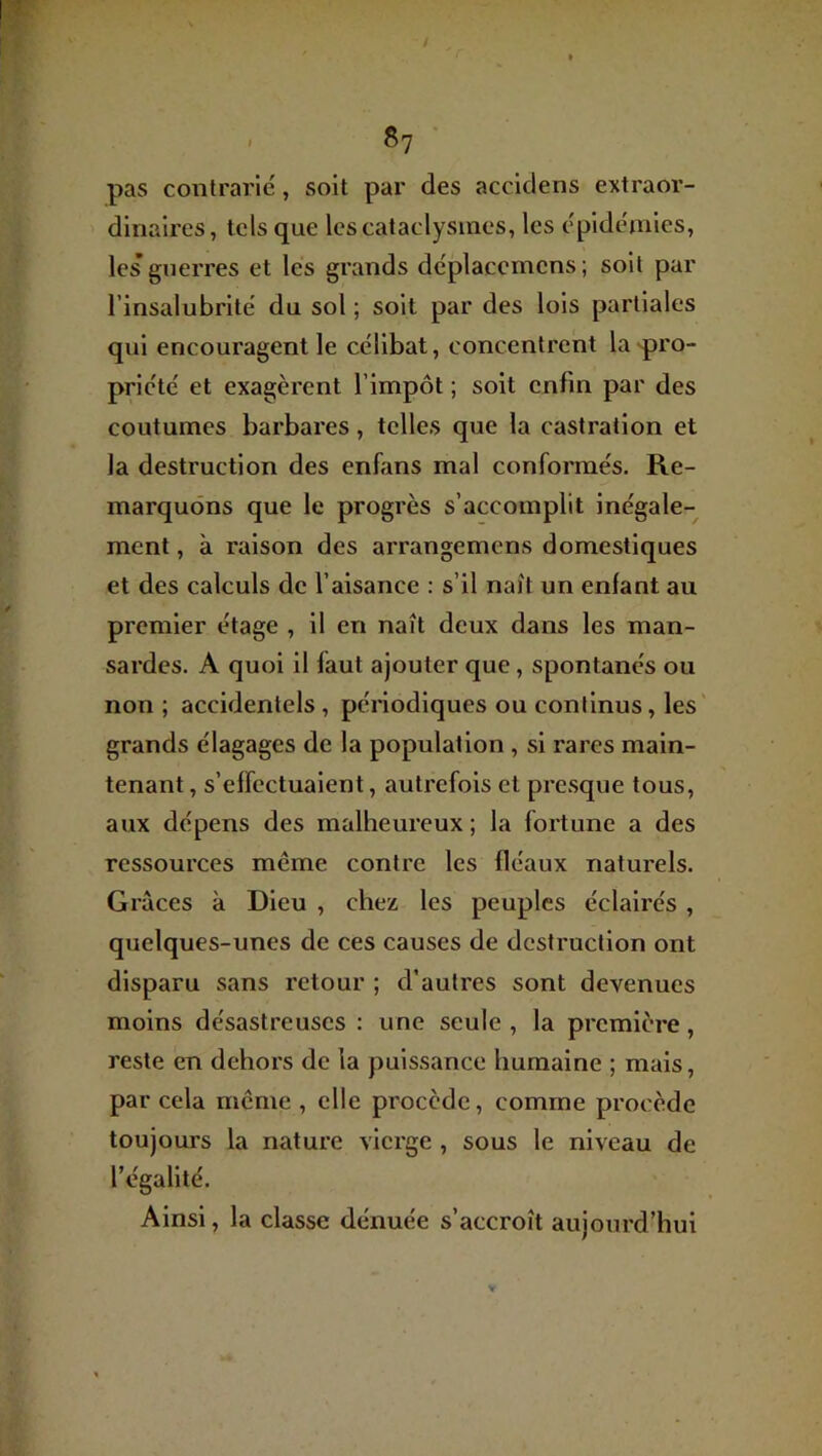 / §7 pas contrarié, soit par des accidens extraor- dinaires, tels que les cataclysmes, les épidémies, les guerres et les grands déplaccmcns; soit par l’insalubrité du sol ; soit par des lois partiales qui encouragent le célibat, concentrent la'pro- priété et exagèrent l’impôt ; soit enfin par des coutumes barbares, telles que la castration et la destruction des enfiins mal conformés. Re- marquons que le progrès s’accomplit inégale- ment , à raison des arrangemcns domestiques et des calculs de l’aisance : s’il naît un enfant au premier étage , il en naît deux dans les man- sardes. A quoi il faut ajouter que, spontanés ou non ; accidentels , périodiques ou continus, les' grands élagages de la population , si rares main- tenant , s’effectuaient, autrefois et presque tous, aux dépens des malheureux ; la fortune a des ressources meme contre les fléaux naturels. Grâces à Dieu , chez les peuples éclairés , quelques-unes de ces causes de destruction ont disparu sans retour ; d’autres sont devenues moins désastreuses : une seule , la première, reste en dehors de la puissance humaine ; mais, par cela meme , elle procède, comme procède toujours la nature vierge , sous le niveau de l’égalité. Ainsi, la classe dénuée s’accroît aujourd’hui