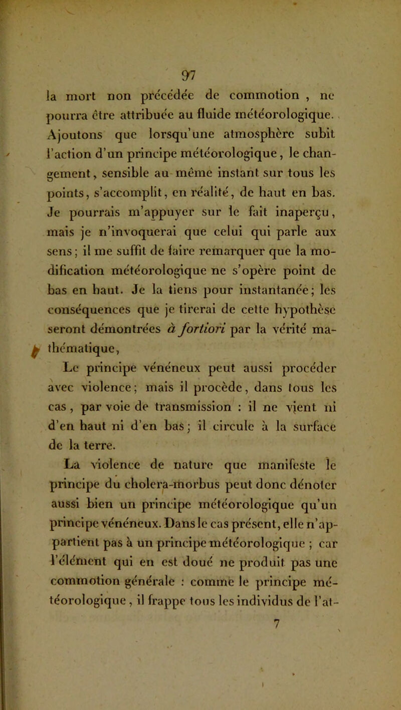 la mort non précédée de commotion , ne pourra être attribuée au fluide météorologique. Ajoutons que lorsqu’une atmosphère subit l’action d’un principe météorologique, le chan- gement, sensible au-même instant sur tous les points, s’accomplit, en réalité, de haut en bas. Je pourrais m’appuyer sur le fait inaperçu, mais je n’invoquerai que celui qui parle aux sens ; il me suffit de faire remarquer que la mo- dification météorologique ne s’opère point de bas en haut. Je la tiens pour instantanée; les conséquences que je tirerai de cette hypothèse seront démontrées à fortiori par la vérité ma- thématique, Le principe vénéneux peut aussi procéder avec violence ; mais il procède, dans tous les cas, par vole de transmission : il ne vjent ni d’en haut ni d’en baS ; il circule à la surface de la terre. La violence de nature que manifeste le principe du cholera-rtiorbus peut donc dénoter aussi bien un principe météorologique qu’un principe vénéneux. Dans le cas présent, elle n’ap- partient pas à un principe météorologique ; car l’élément qui en est doué ne produit pas une commotion générale : comme le principe mé- téorologique , il frappe tous les individus de l’at- 7