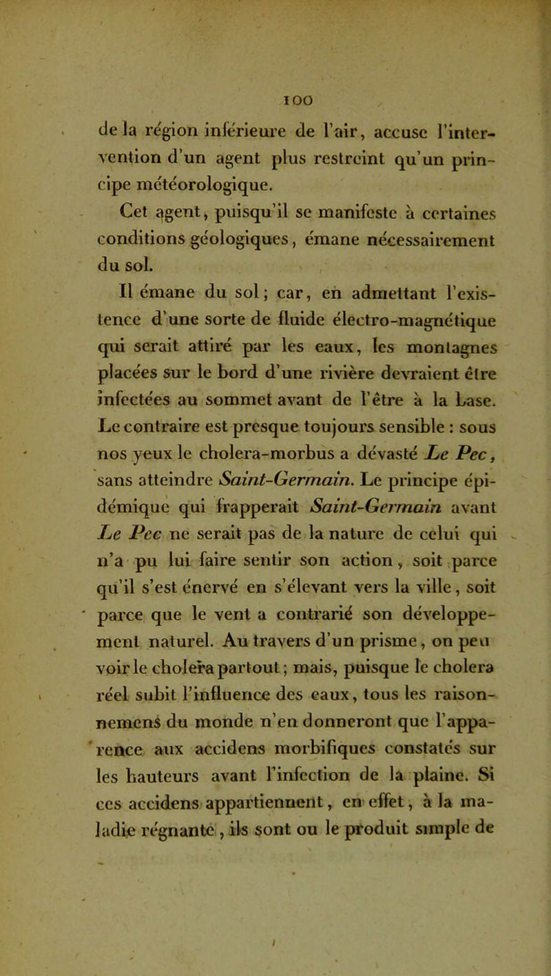 delà re'gion inférieui’e de l’air, accuse l’inter- vention d’un agent plus restreint qu’un prin- cipe météorologique. Cet îfgent, puisqu’il se manifeste à certaines conditions géologiques, émane nécessairement du sol. Il émane du sol; car, eh admettant l’exis- tence d’une sorte de fluide électro-magnétique qui serait attiré par les eaux, les montagnes placées sur le bord d’une rivière devraient être infectées au sommet avant de l’être à la base. Le contraire est presque toujours sensible : sous nos yeux le cholera-morbus a dévasté Le Pec, sans atteindre Saint-Germain. Le principe épi- démique qui frapperait Saint-Germain avant Le Pce ne serait pas de la nature de celui qui n’a pu lui faire sentir son action, soit parce qu’il s’est énervé en s’élevant v^ers la ville, soit parce que le vent a contrarié son développe- ment naturel. Au travers d’un prisme, on peu voirie choiera partout ; mais, puisque le choiera réel subit l’influence des eaux, tous les raison- nemens du monde n’en donneront que l’appa- 'rence aux accidens morbifiques constatés sur les hauteurs avant l’infection de la plaine. Si CCS accidens/appartiennent, en effet, à la ma- ladie régnante , ils sont ou le produit simple de