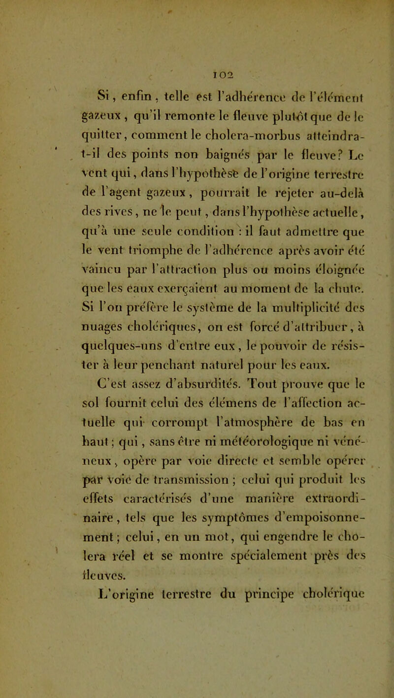 Si, enfin , telle est l’adherence de rélcincnt gazeux , qu’il remonte le fleuve plutôt que de le quitter, comment le cholera-morbus atteindra- , t-il des points non baignes par le fleuve? Le vent qui, dans l’bypotbèse de l’origine terrestre de l’agent gazeux, pourrait le rejeter au-delà des rives, ne 'le peut, dansl’bypolbèse actuelle, qu’à une seule condition': il faut admelti'e que le vent triomphe de l’adbc'rence après avoir etc vaincu par l’attraction plus ou moins èloigne'e que les eaux exerçaient au moment de la ebute. Si l’on preTère le système de la multiplicité des nuages cbolériques, ouest force d’attribuer, à quelques-uns d’entre eux , le pouvoir de résis- ter à leur penchant naturel pour les eaux. C’est assez d’absurdités. Tout prouve que le sol fournit celui des élémens de l’affection ac- tuelle qui- corrompt l’atmosphère de bas en haut ; qui, sans être ni météorologique ni véné- neux , opère par voie directe et semble opérer par Vole de transmission ; celui qui produit les effets caractérisés d’une manière extraordi- naire , tels que les symptômes d’empoisonne- ment ; celui, en un mot, qui engendre le cho- iera réel et se montre spécialement près des fleuves. L’origine terrestre du principe cholérique