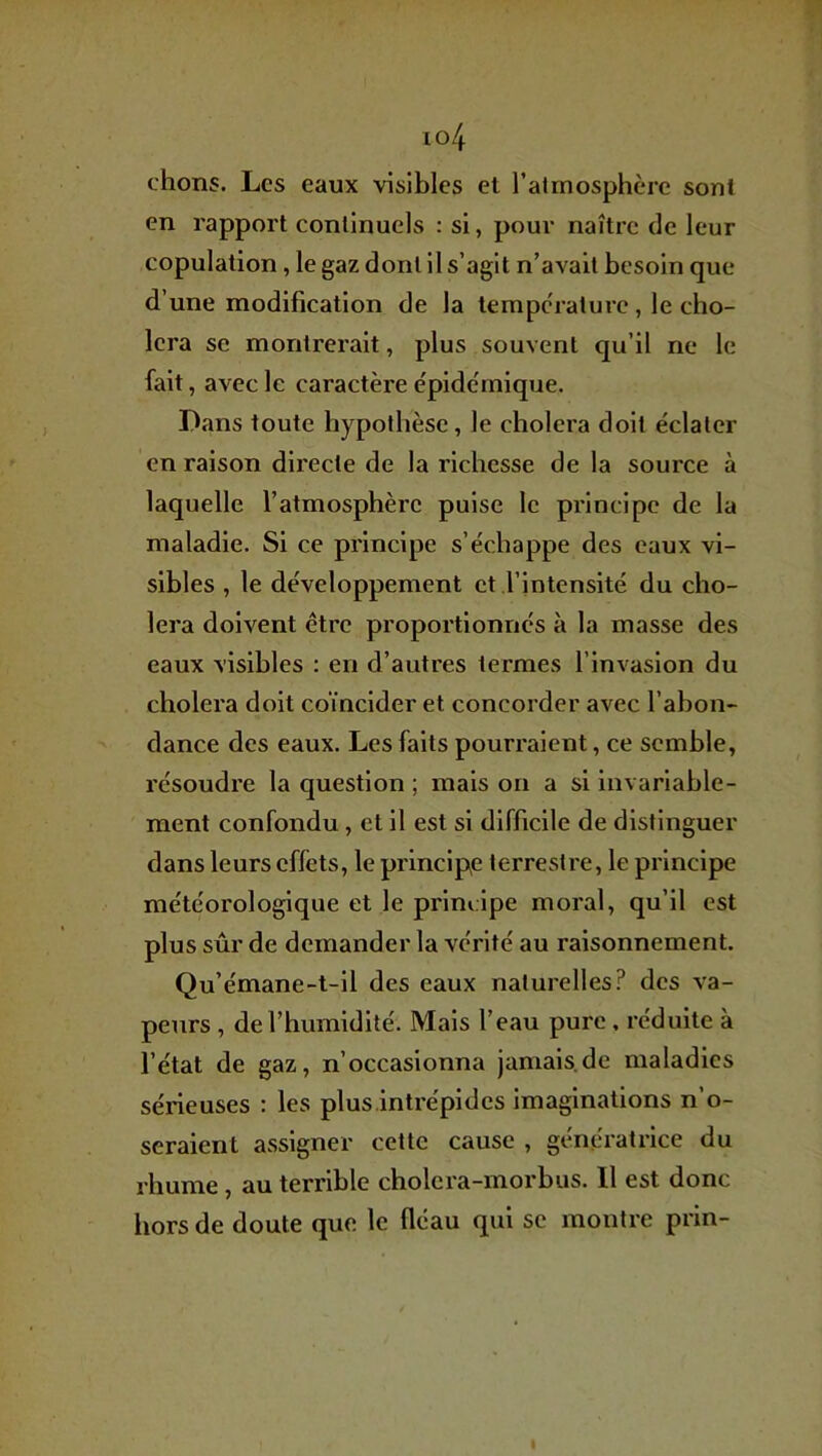 io4 chons. Les eaux visibles et l’atmosphère sont en rapport continuels : si, pour naître de leur copulation, le gaz dont il s’agit n’avait besoin que d’une modification de la tempc'raturc, le cho- iera SC montrerait, plus souvent qu’il ne le fait , avec le caractère e'pidémique. Dans toute hypothèse, le choiera doit éclater en raison directe de la richesse de la source à laquelle l’atmosphère puise le principe de la maladie. Si ce principe s’échappe des eaux vi- sibles , le développement et l’intensité du cho- iera doivent être proportionnés à la masse des eaux visibles : en d’autres termes l’invasion du choiera doit coïncider et concorder avec l’abon- dance des eaux. Les faits pourraient, ce semble, résoudre la question ; mais on a si invariable- ment confondu, et il est si difficile de distinguer dans leurs cfléts, le principp terrestre, le principe météorologique et le principe moral, qu’il est plus sûr de demander la vérité au raisonnement. Qu’émane-t-il des eaux naturelles? des va- peurs , de l’humidité. Mais l’eau pure , réduite à l’état de gaz, n’occasionna jamais.de maladies sérieuses : les plus intrépides imaginations n’o- seraient assigner cette cause , génératrice du rhume, au terrible cholera-morbus. Il est donc hors de doute que le fléau qui se montre prin- I