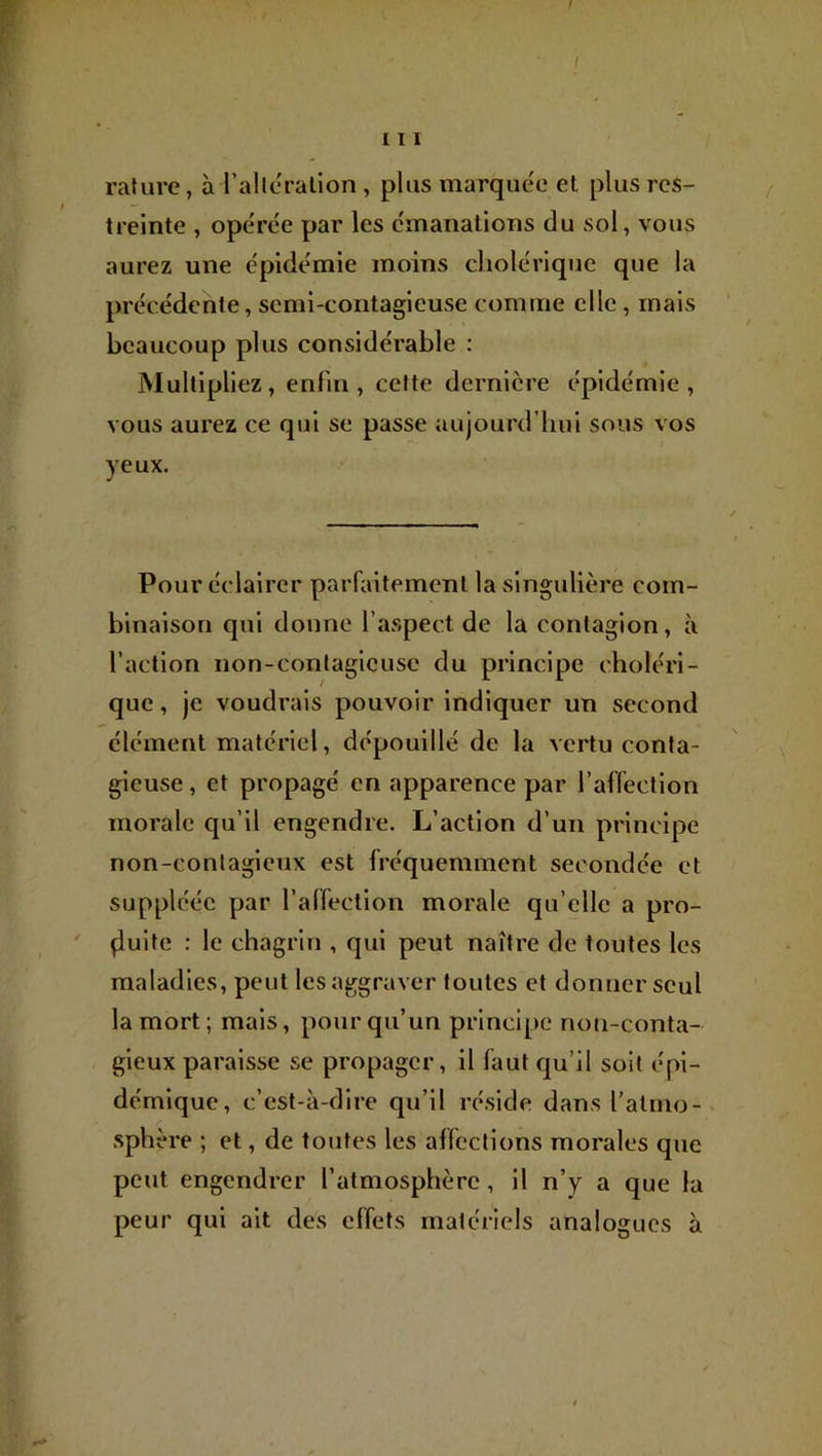 I F 111 rature, à l’alleralion , plus marquée et plus res- treinte , opérée par les émanations du sol, vous aurez une épidémie moins cholérique que la précédente, semi-contagieuse comme elle, mais beaucoup plus considérable : Multipliez, enfin, celte dernière épidémie, vous aurez ce qui se passe aujourd’hui sous vos yeux. Pour éclairer parfaitement la singulière com- binaison qui donne l’aspect de la contagion, à l’action non-conlagicusc du principe choléri- que , je voudi'ais pouvoir indiquer un second élément matériel, dépouillé de la vertu conta- gieuse , et propagé en apparence par l’affection morale qu’il engendre. L’action d’un principe non-contagieux est fréquemment secondée et suppléée par l’affection morale qu’elle a pro- ' (luite : le chagrin , qui peut naître de toutes les maladies, peut les aggraver toutes et donner seul la mort; mais, pour qu’un principe non-conta- gieux paraisse se propager, il faut qu’il soit épi- démique, c’est-à-dire qu’il réside dans l'atmo- sphère ; et, de toutes les affections morales que peut engendrer l’atmosphère, il n’y a que la peur qui ait des effets matériels analogues à