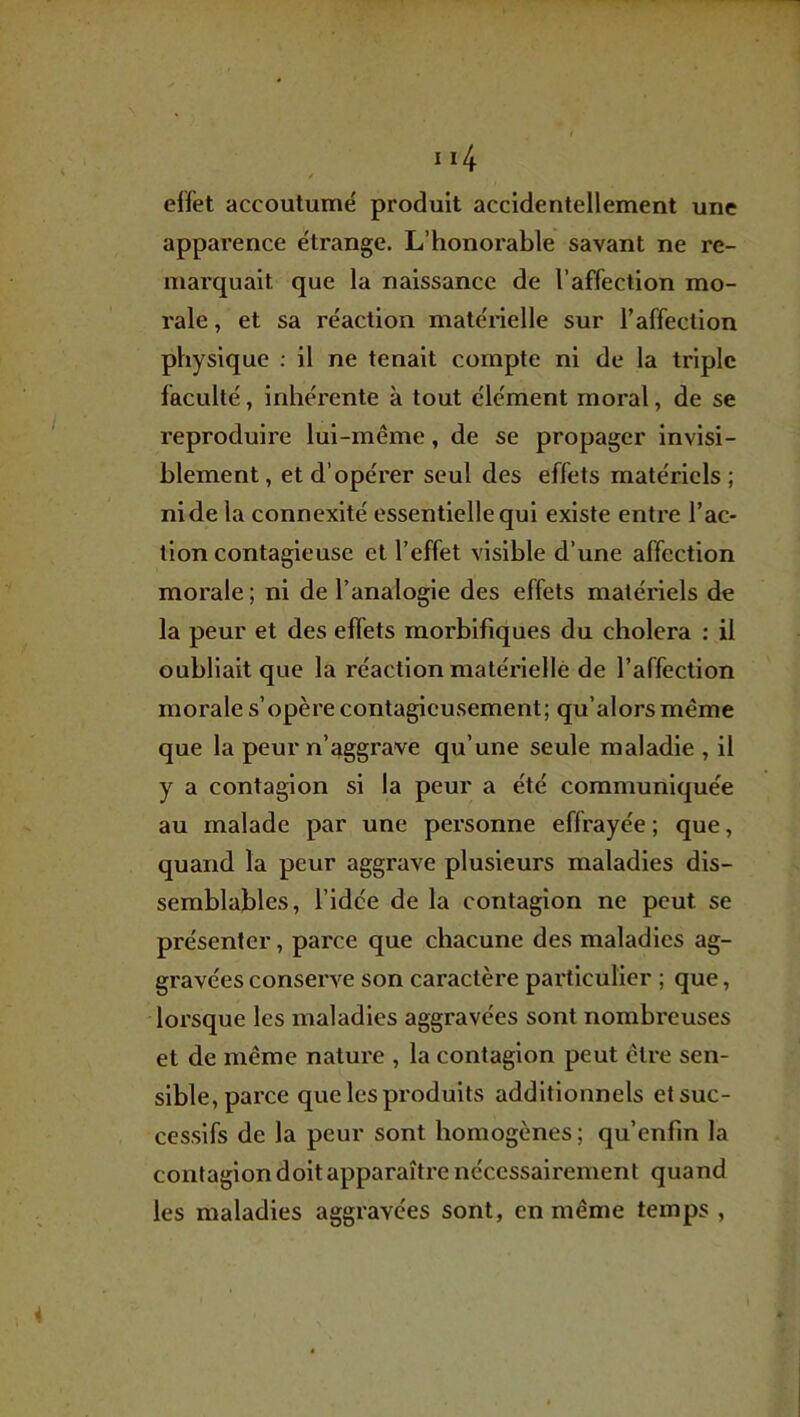 effet accoutumé produit accidentellement une apparence étrange. L’honorable savant ne re- marquait que la naissance de l’affection mo- rale , et sa réaction maténelle sur l’affection physique : il ne tenait compte ni de la triple faculté, inhérente à tout élément moral, de se reproduire lui-même, de se propager invisi- blement , et d’opérer seul des effets matériels ; ni de la connexité essentielle qui existe entre l’ac- tion contagieuse et l’effet visible d’une affection morale ; ni de l’analogie des effets matériels de la peur et des effets morbifiques du choiera ; il oubliait que la réaction matériellé de l’affection morale s’opère contagicusement; qu’alorsmême que la peur n’aggrave qu’une seule maladie , il y a contagion si la peur a été communiquée au malade par une personne effrayée ; que, quand la peur aggrave plusieurs maladies dis- semblables, l’idée de la contagion ne peut se présenter, parce que chacune des maladies ag- gravées conserve son caractère particulier ; que, lorsque les maladies aggravées sont nombreuses et de même nature , la contagion peut être sen- sible, parce que les produits additionnels et suc- cessifs de la peur sont homogènes; qu’enfin la contagion doit apparaître nécessairement quand les maladies aggravées sont, en même temps ,