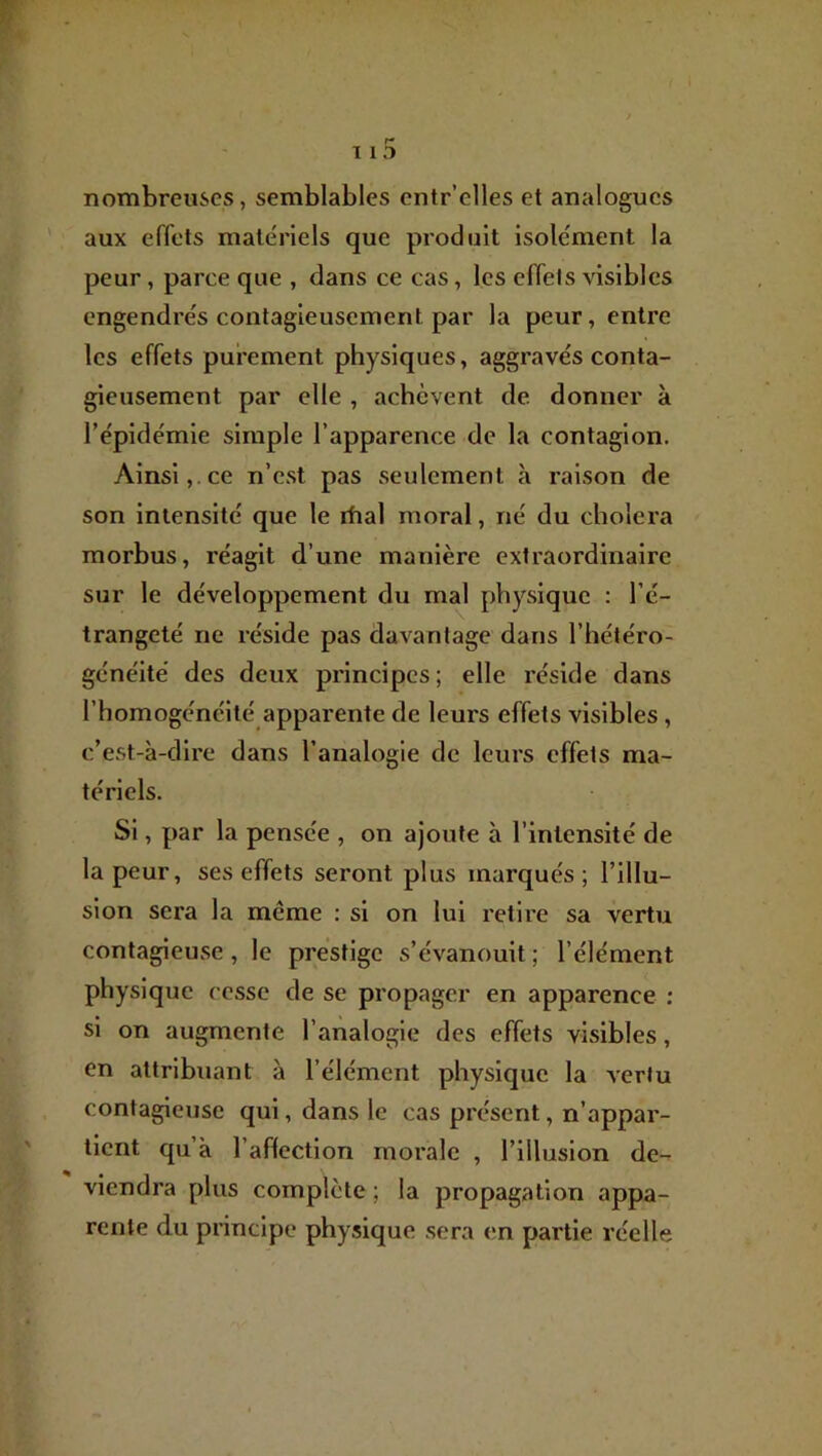 nombreuses, semblables entr’elles et analogues aux effets matériels que produit isolément la peur, parce que , dans ce cas, les effets visibles engendrés contagieusement par la peur, entre les effets purement physiques, aggravés conta- gieusement par elle , achèvent de donner à l’épidémie simple l’apparence de la contagion. Ainsi,.ce n’est pas seulement à raison de son intensité que le rhal moral, né du choiera morbus, réagit d’une manière extraordinaire sur le développement du mal physique : l’é- trangeté ne réside pas davantage dans l’hétéro- généité des deux principes; elle réside dans l’homogénéité apparente de leurs effets visibles, c’est-à-dire dans l’analogie de leurs effets ma- tériels. Si, par la pensée , on ajoute à l’intensité de la peur, ses effets seront plus marqués; l’illu- sion sera la même : si on lui retire sa vertu contagieuse, le prestige s’évanouit ; l’élément physique cesse de se propager en apparence : si on augmente l’analogie des effets visibles, en attribuant à l’élément physique la vertu contagieuse qui, dans le cas présent, n’appar- tient qu’à l’affection morale , l’illusion de- viendra plus complète ; la propagation appa- rente du principe physique sera en partie réelle